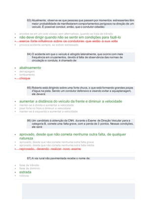 83) Atualmente, observa-se que pessoas que passam por momentos estressantes têm
maior probabilidade de manifestarem comportamentos perigosos na direção de um
veículo. É possível concluir, então, que o condutor cidadão:
 envolve-se em um ciclo vicioso sem alternativas, quando se trata de trânsito
 não deve dirigir quando não se sentir em condições para fazê-lo
 exerce forte influência sobre os condutores que estão à sua volta
 provoca acidente sempre, se estiver estressado
84) O acidente em que o veículo é atingido lateralmente, que ocorre com mais
frequência em cruzamentos, devido à falta de observância das normas de
circulação e conduta, é chamado de:
 abalroamento
 derrapagem
 tombamento
 choque
85) Roberto está dirigindo sobre uma forte chuva, o que está formando grandes poças
d'água na pista. Sendo um condutor defensivo e visando evitar a aquaplanagem,
ele deverá:
 aumentar a distância do veículo da frente e diminuir a velocidade
 manter-se à direita e aumentar a velocidade
 pisar forte no freio e diminuir a velocidade
 manter-se à esquerda e aumentar a velocidade
86) Um candidato à obtenção da CNH, durante o Exame de Direção Veicular para a
categoria B, comete uma falta grave, com a perda de 3 pontos. Nessas condições,
ele será:
 aprovado, desde que não cometa nenhuma outra falta, de qualquer
natureza
 aprovado, desde que não cometa nenhuma outra falta grave
 aprovado, desde que não cometa nenhuma outra falta média
 reprovado, devendo realizar novo exame
87) A via rural não pavimentada recebe o nome de:
 faixa de trânsito
 faixa de domínio
 estrada
 rodovia
 