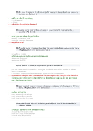 88) Em caso de acidente de trânsito, onde há vazamento de combustíveis, o socorro
correto a ser chamado é:
 o Corpo de Bombeiros
 a Polícia Militar
 o SAMU
 a Polícia Rodoviária Federal
89) Mesmo com o sinal verde e, em caso de engarrafamento no cruzamento, o
condutor NÃO deverá:
 avançar na faixa de pedestre
 deixar o cruzamento livre
 aguardar a sua vez de passar
 respeitar a lei
90) Transitar com o veículo danificando a via, suas instalações e equipamentos, é uma
infração que tem como penalidade multa e:
 remoção do veículo
 retenção do veículo para regularização
 apreensão do veículo
 apreensão da CNH
91) Em relação à circulação de pedestres, pode-se afirmar que:
 nas vias rurais sem acostamento, a passagem deverá ser feita em fila dupla e no mesmo
sentido dos veículos
 é facultativa a passagem de pedestres em faixas próprias ou passarelas
 o pedestre sempre terá preferência de passagem em relação aos veículos
 o ciclista desmontado empurrando a bicicleta equipara-se ao pedestre
em direitos e deveres
92) Usar o veículo para arremessar, sobre os pedestres ou veículos, água ou detritos,
é uma infração que tem como penalidade:
 multa, somente
 multa e retenção do veículo
 multa e remoção do veículo
 multa e apreensão do veículo
93) Ao realizar uma manobra de mudança de direção e a fim de evitar acidentes, o
condutor deverá:
 sinalizar sempre com antecedência
 sinalizar durante a conversão
 neste caso, não deverá sinalizar
 sinalizar após a conversão
 
