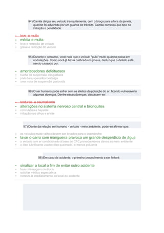 94) Camila dirigia seu veículo tranquilamente, com o braço para a fora da janela,
quando foi advertida por um guarda de trânsito. Camila cometeu que tipo de
infração e penalidade:
 leve e multa
 média e multa
 leve e remoção do veículo
 grave e remoção do veículo
95) Durante o percurso, você nota que o veículo "pula" muito quando passa em
ondulações. Como você já havia calibrado os pneus, deduz que o defeito está
sendo causado por:
 amortecedores defeituosos
 bucha de suspensão desgastada
 pivô da suspensão com folga
 uma mola de suspensão quebrada
96) O ser humano pode sofrer com os efeitos da poluição do ar, ficando vulnerável a
algumas doenças. Dentre essas doenças, destacam-se:
 tonturas e reumatismo
 alterações no sistema nervoso central e bronquites
 convulsões e hepatite
 irritação nos olhos e artrite
97) Diante da relação ser humano - veículo - meio ambiente, pode-se afirmar que:
 os veículos muito velhos devem ser levados para o desmanche
 lavar o carro com mangueira provoca um grande desperdício de água
 o veículo com ar condicionado à base de CFC provoca menos danos ao meio ambiente
 o óleo lubrificante usado (óleo queimado) é menos poluente
98) Em caso de acidente, o primeiro procedimento a ser feito é:
 sinalizar o local a fim de evitar outro acidente
 fazer massagem cardíaca
 solicitar médico especialista
 removê-la imediatamente do local do acidente
 