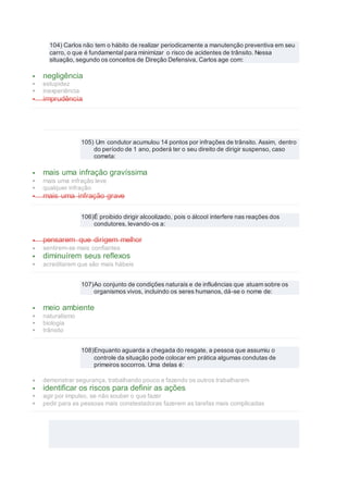 104) Carlos não tem o hábito de realizar periodicamente a manutenção preventiva em seu
carro, o que é fundamental para minimizar o risco de acidentes de trânsito. Nessa
situação, segundo os conceitos de Direção Defensiva, Carlos age com:
 negligência
 estupidez
 inexperiência
 imprudência
105) Um condutor acumulou 14 pontos por infrações de trânsito. Assim, dentro
do período de 1 ano, poderá ter o seu direito de dirigir suspenso, caso
cometa:
 mais uma infração gravíssima
 mais uma infração leve
 qualquer infração
 mais uma infração grave
106)É proibido dirigir alcoolizado, pois o álcool interfere nas reações dos
condutores, levando-os a:
 pensarem que dirigem melhor
 sentirem-se mais confiantes
 diminuírem seus reflexos
 acreditarem que são mais hábeis
107)Ao conjunto de condições naturais e de influências que atuam sobre os
organismos vivos, incluindo os seres humanos, dá-se o nome de:
 meio ambiente
 naturalismo
 biologia
 trânsito
108)Enquanto aguarda a chegada do resgate, a pessoa que assumiu o
controle da situação pode colocar em prática algumas condutas de
primeiros socorros. Uma delas é:
 demonstrar segurança, trabalhando pouco e fazendo os outros trabalharem
 identificar os riscos para definir as ações
 agir por impulso, se não souber o que fazer
 pedir para as pessoas mais constestadoras fazerem as tarefas mais complicadas
 