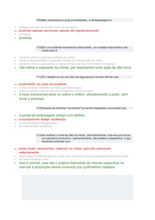 109)Nas interseções e suas proximidades, a ultrapassagem é:
 proibida nas vias de sentido único de circulação
 proibida apenas se houver placas de regulamentação
 permitida
 proibida
110)Em um acidente envolvendo motociclista, um cuidado importante a ser
observado é:
 somente retirar o capacete a pedido da vítima
 retirar cuidadosamente o capacete, facilitando a respiração da vítima
 somente retirar o capacete se a vítima afirmar que não há ferimento na cabeça
 não retirar o capacete da vítima, por representar uma ação de alto risco
111)Em relação ao uso do cinto de segurança é correto afirmar que:
 é permitido os usos de presilhas
 o cinto deve ser utilizado no modo que deixe folgas
 pode se dividir o mesmo cinto ao transportar criança no colo
 a faixa transversal deve vir sobre o ombro, atravessando o peito, sem
tocar o pescoço
112)Quando as marchas "arranham" ao serem engatadas, é provável que:
 o pedal de embreagem esteja com defeito
 o combustível esteja adulterado
 os pneus estejam desgastados
 as velas tenham queimado
113)Ao verificar o nível de óleo do motor, periodicamente, nota-se que houve
um pequeno consumo e, aparentemente, não existem vazamentos. Logo,
devemos entender que:
 pode haver vazamentos internos no motor que não aparecem
externamente
 existe algum problema sério no motor, pois somente motores desgatados consomem óleo
 se deve substituir o óleo
 isso é normal, pois até o próprio fabricante do veículo especifica no
manual a proporção desse consumo por quilômetros rodados
 