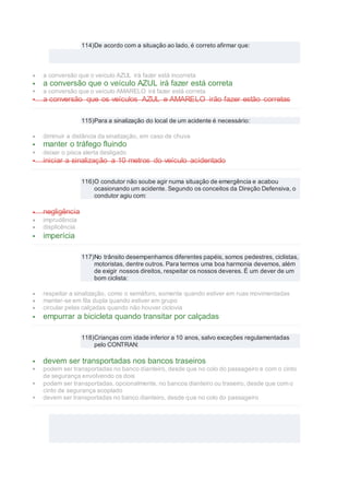 114)De acordo com a situação ao lado, é correto afirmar que:
 a conversão que o veículo AZUL irá fazer está incorreta
 a conversão que o veículo AZUL irá fazer está correta
 a conversão que o veículo AMARELO irá fazer está correta
 a conversão que os veículos AZUL e AMARELO irão fazer estão corretas
115)Para a sinalização do local de um acidente é necessário:
 diminuir a distância da sinalização, em caso de chuva
 manter o tráfego fluindo
 deixar o pisca alerta desligado
 iniciar a sinalização a 10 metros do veículo acidentado
116)O condutor não soube agir numa situação de emergência e acabou
ocasionando um acidente. Segundo os conceitos da Direção Defensiva, o
condutor agiu com:
 negligência
 imprudência
 displicência
 imperícia
117)No trânsito desempenhamos diferentes papéis, somos pedestres, ciclistas,
motoristas, dentre outros. Para termos uma boa harmonia devemos, além
de exigir nossos direitos, respeitar os nossos deveres. É um dever de um
bom ciclista:
 respeitar a sinalização, como o semáforo, somente quando estiver em ruas movimentadas
 manter-se em fila dupla quando estiver em grupo
 circular pelas calçadas quando não houver ciclovia
 empurrar a bicicleta quando transitar por calçadas
118)Crianças com idade inferior a 10 anos, salvo exceções regulamentadas
pelo CONTRAN:
 devem ser transportadas nos bancos traseiros
 podem ser transportadas no banco dianteiro, desde que no colo do passageiro e com o cinto
de segurança envolvendo os dois
 podem ser transportadas, opcionalmente, no bancos dianteiro ou traseiro, desde que com o
cinto de segurança acoplado
 devem ser transportadas no banco dianteiro, desde que no colo do passageiro
 
