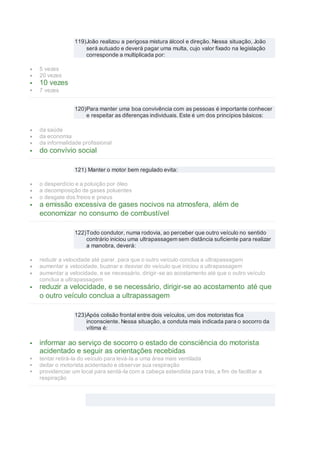 119)João realizou a perigosa mistura álcool e direção. Nessa situação, João
será autuado e deverá pagar uma multa, cujo valor fixado na legislação
corresponde a multiplicada por:
 5 vezes
 20 vezes
 10 vezes
 7 vezes
120)Para manter uma boa convivência com as pessoas é importante conhecer
e respeitar as diferenças individuais. Este é um dos princípios básicos:
 da saúde
 da economia
 da informalidade profissional
 do convívio social
121) Manter o motor bem regulado evita:
 o desperdício e a poluição por óleo
 a decomposição de gases poluentes
 o desgate dos freios e pneus
 a emissão excessiva de gases nocivos na atmosfera, além de
economizar no consumo de combustível
122)Todo condutor, numa rodovia, ao perceber que outro veículo no sentido
contrário iniciou uma ultrapassagem sem distância suficiente para realizar
a manobra, deverá:
 reduzir a velocidade até parar, para que o outro veículo conclua a ultrapassagem
 aumentar a velocidade, buzinar e desviar do veículo que iniciou a ultrapassagem
 aumentar a velocidade, e se necessário, dirigir-se ao acostamento até que o outro veículo
conclua a ultrapassagem
 reduzir a velocidade, e se necessário, dirigir-se ao acostamento até que
o outro veículo conclua a ultrapassagem
123)Após colisão frontal entre dois veículos, um dos motoristas fica
inconsciente. Nessa situação, a conduta mais indicada para o socorro da
vítima é:
 informar ao serviço de socorro o estado de consciência do motorista
acidentado e seguir as orientações recebidas
 tentar retirá-la do veículo para levá-la a uma área mais ventilada
 deitar o motorista acidentado e observar sua respiração
 providenciar um local para sentá-la com a cabeça estendida para trás, a fim de facilitar a
respiração
 