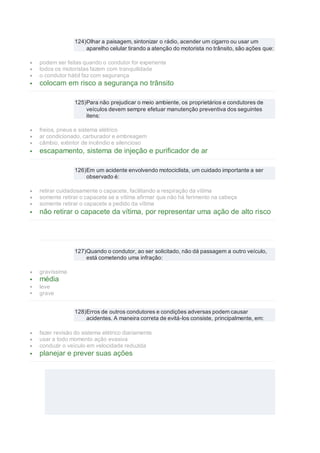 124)Olhar a paisagem, sintonizar o rádio, acender um cigarro ou usar um
aparelho celular tirando a atenção do motorista no trânsito, são ações que:
 podem ser feitas quando o condutor for experiente
 todos os motoristas fazem com tranquilidade
 o condutor hábil faz com segurança
 colocam em risco a segurança no trânsito
125)Para não prejudicar o meio ambiente, os proprietários e condutores de
veículos devem sempre efetuar manutenção preventiva dos seguintes
itens:
 freios, pneus e sistema elétrico
 ar condicionado, carburador e embreagem
 câmbio, extintor de incêndio e silencioso
 escapamento, sistema de injeção e purificador de ar
126)Em um acidente envolvendo motociclista, um cuidado importante a ser
observado é:
 retirar cuidadosamente o capacete, facilitando a respiração da vítima
 somente retirar o capacete se a vítima afirmar que não há ferimento na cabeça
 somente retirar o capacete a pedido da vítima
 não retirar o capacete da vítima, por representar uma ação de alto risco
127)Quando o condutor, ao ser solicitado, não dá passagem a outro veículo,
está cometendo uma infração:
 gravíssima
 média
 leve
 grave
128)Erros de outros condutores e condições adversas podem causar
acidentes. A maneira correta de evitá-los consiste, principalmente, em:
 fazer revisão do sistema elétrico diariamente
 usar a todo momento ação evasiva
 conduzir o veículo em velocidade reduzida
 planejar e prever suas ações
 
