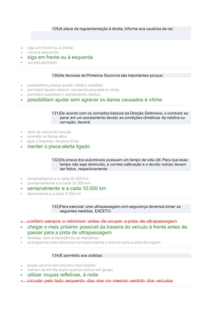 129)A placa de regulamentação à direita, informa aos usuários da via:
 siga em frente ou à direita
 curva à esquerda
 siga em frente ou à esquerda
 sentido permitido
130)As técnicas de Primeiros Socorros são importantes porque:
 possibilitam prestar auxílio médico imediato
 permitem ajudar mesmo causando sequelas à vítima
 permitem substituir o atendimento médico
 possibilitam ajudar sem agravar os danos causados à vítima
131)De acordo com os conceitos básicos da Direção Defensiva, o condutor ao
parar em um acostamento devido as condições climáticas de neblina ou
cerração, deverá:
 abrir os vidros do veículo
 acender os faróis altos
 ligar o limpador de para-brisa
 manter o pisca-alerta ligado
132)Os pneus dos automóveis possuem um tempo de vida útil. Para que esse
tempo não seja diminuído, a correta calibração e o devido rodízio devem
ser feitos, respectivamente:
 semanalmente e a cada 30.000 km
 quinzenalmente e a cada 30.000 km
 semanalmente e a cada 10.000 km
 diariamente e a cada 5.000 km
133)Para executar uma ultrapassagem com segurança devemos tomar as
seguintes medidas, EXCETO:
 conferir sempre o retrovisor antes de ocupar a pista de ultrapassagem
 chegar o mais próximo possível da traseira do veículo à frente antes de
passar para a pista de ultrapassagem
 sinalizar com antecedência as manobras
 acompanhar pelo retrovisor correspondente o retorno para a pista de origem
134)É permitido aos ciclistas:
 pegar carona nos veículos motorizados
 manter-se em fila dupla quando estiver em grupo
 utilizar roupas refletivas, à noite
 circular pelo lado esquerdo das vias no mesmo sentido dos veículos
 