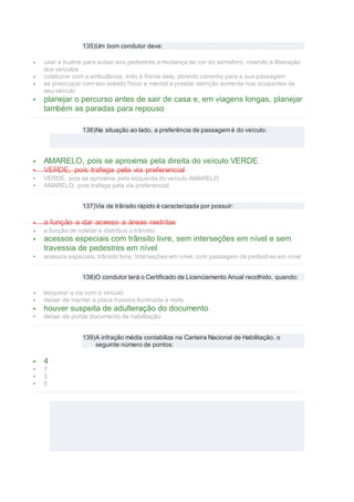 135)Um bom condutor deve:
 usar a buzina para avisar aos pedestres a mudança de cor do semáforo, visando à liberação
dos veículos
 colaborar com a ambulância, indo à frente dela, abrindo caminho para a sua passagem
 se preocupar com seu estado físico e mental e prestar atenção somente nos ocupantes de
seu veículo
 planejar o percurso antes de sair de casa e, em viagens longas, planejar
também as paradas para repouso
136)Na situação ao lado, a preferência de passagem é do veículo:
 AMARELO, pois se aproxima pela direita do veículo VERDE
 VERDE, pois trafega pela via preferencial
 VERDE, pois se aproxima pela esquerda do veículo AMARELO
 AMARELO, pois trafega pela via preferencial
137)Via de trânsito rápido é caracterizada por possuir:
 a função a dar acesso a áreas restritas
 a função de coletar e distribuir o trânsito
 acessos especiais com trânsito livre, sem interseções em nível e sem
travessia de pedestres em nível
 acessos especiais, trânsito livre, interseções em nível, com passagem de pedestres em nível
138)O condutor terá o Certificado de Licenciamento Anual recolhido, quando:
 bloquear a via com o veículo
 deixar de manter a placa traseira iluminada à noite
 houver suspeita de adulteração do documento
 deixar de portar documento de habilitação
139)A infração média contabiliza na Carteira Nacional de Habilitação, o
seguinte número de pontos:
 4
 7
 3
 5
 