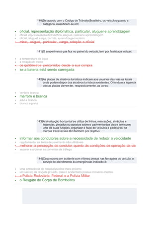 140)De acordo com o Código de Trânsito Brasileiro, os veículos quanto a
categoria, classificam-se em:
 oficial, representação diplomática, particular, aluguel e aprendizagem
 oficial, representação diplomática, aluguel, polícial e aprendizagem
 oficial, aluguel, carga, corrida, aprendizagem e misto
 misto, aluguel, particular, carga, coleção e oficial
141)O amperímetro que fica no painel do veículo, tem por finalidade indicar:
 a temperatura da água
 a rotação do motor
 os quilômetros percorridos desde a sua compra
 se a bateria está sendo carregada
142)As placas de atrativos turísticos indicam aos usuários das vias os locais
onde podem dispor dos atrativos turísticos existentes. O fundo e a legenda
destas placas devem ter, respectivamente, as cores:
 verde e branca
 marrom e branca
 azul e branca
 branca e preta
143)A sinalização horizontal se utiliza de linhas, marcações, símbolos e
legendas, pintados ou apostos sobre o pavimento das vias e tem como
uma de suas funções, organizar o fluxo de veículos e pedestres. As
marcas transversais têm também por objetivo:
 informar aos condutores sobre a necessidade de reduzir a velocidade
 regulamentar as áreas de pavimento não utilizáveis
 melhorar a percepção do condutor quanto às condições de operação da via
 separar e ordenar as correntes de tráfego
144)Caso ocorra um acidente com vítimas presas nas ferragens do veículo, o
serviço de atendimento às emergências indicado é:
 uma ambulância do hospital público mais próximo
 um serviço de resgate privado, caso o acidentado possua convênio médico
 a Polícia Rodoviária Federal e a Polícia Militar
 o Resgate do Corpo de Bombeiros
 