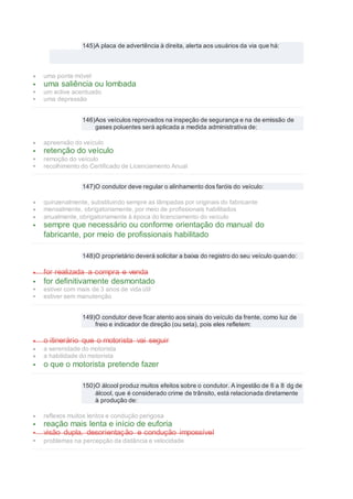 145)A placa de advertência à direita, alerta aos usuários da via que há:
 uma ponte móvel
 uma saliência ou lombada
 um aclive acentuado
 uma depressão
146)Aos veículos reprovados na inspeção de segurança e na de emissão de
gases poluentes será aplicada a medida administrativa de:
 apreensão do veículo
 retenção do veículo
 remoção do veículo
 recolhimento do Certificado de Licenciamento Anual
147)O condutor deve regular o alinhamento dos faróis do veículo:
 quinzenalmente, substituindo sempre as lâmpadas por originais do fabricante
 mensalmente, obrigatoriamente, por meio de profissionais habilitados
 anualmente, obrigatoriamente à época do licenciamento do veículo
 sempre que necessário ou conforme orientação do manual do
fabricante, por meio de profissionais habilitado
148)O proprietário deverá solicitar a baixa do registro do seu veículo quando:
 for realizada a compra e venda
 for definitivamente desmontado
 estiver com mais de 3 anos de vida útil
 estiver sem manutenção
149)O condutor deve ficar atento aos sinais do veículo da frente, como luz de
freio e indicador de direção (ou seta), pois eles refletem:
 o itinerário que o motorista vai seguir
 a serenidade do motorista
 a habilidade do motorista
 o que o motorista pretende fazer
150)O álcool produz muitos efeitos sobre o condutor. A ingestão de 6 a 8 dg de
álcool, que é considerado crime de trânsito, está relacionada diretamente
à produção de:
 reflexos muitos lentos e condução perigosa
 reação mais lenta e início de euforia
 visão dupla, desorientação e condução impossível
 problemas na percepção da distância e velocidade
 
