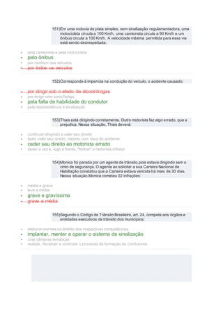 151)Em uma rodovia de pista simples, sem sinalização regulamentadora, uma
motocicleta circula a 100 Km/h, uma camioneta circula a 90 Km/h e um
ônibus circula a 100 Km/h. A velocidade máxima permitida para essa via
está sendo desrespeitada:
 pela camioneta e pela motocicleta
 pelo ônibus
 por nenhum dos veículos
 por todos os veículos
152)Corresponde à imperícia na condução do veículo, o acidente causado:
 por dirigir sob o efeito de álcool/drogas
 por dirigir com sono/fadiga
 pela falta de habilidade do condutor
 pela desobediência à sinalização
153)Thais está dirigindo corretamente. Outro motorista faz algo errado, que a
prejudica. Nessa situação, Thais deverá:
 continuar dirigindo e valer seu direito
 fazer valer seu direito, mesmo com risco de acidente
 ceder seu direito ao motorista errado
 ceder a vez e, logo à frente, "fechar" o motorista infrator
154)Monica foi parada por um agente de trânsito,pois estava dirigindo sem o
cinto de segurança. O agente ao solicitar a sua Carteira Nacional de
Habiltação constatou que a Carteira estava vencida há mais de 30 dias.
Nessa situação,Monica cometeu 02 infrações:
 média e grave
 leve e média
 grave e gravíssima
 grave e média
155)Segundo o Código de Trânsito Brasileiro, art. 24, compete aos órgãos e
entidades executivos de trânsito dos municípios:
 elaborar normas no âmbito das respectivas competências
 implantar, manter e operar o sistema de sinalização
 criar câmaras temáticas
 realizar, fiscalizar e controlar o processo de formação de condutores
 