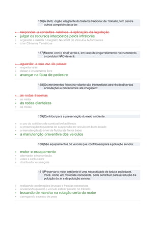 156)A JARI, órgão integrante do Sistema Nacional de Trânsito, tem dentre
outras competências a de:
 responder a consultas relativas à aplicação da legislação
 julgar os recursos interpostos pelos infratores
 organizar e manter o Registro Nacional de Veículos Automotores
 criar Câmaras Temáticas
157)Mesmo com o sinal verde e, em caso de engarrafamento no cruzamento,
o condutor NÃO deverá:
 aguardar a sua vez de passar
 respeitar a lei
 deixar o cruzamento livre
 avançar na faixa de pedestre
158)Os movimentos feitos no volante são transmitidos através de diversas
articulações e mecanismos até chegarem:
 às rodas traseiras
 ao motor
 às rodas dianteiras
 às molas
159)Contribui para a preservação do meio ambiente:
 o uso do cotidiano de combustível aditivado
 a preservação do sistema de suspensão do veículo em bom estado
 a manutenção do nível de fluídos de freios baixo
 a manutenção preventiva dos veículos
160)São equipamentos do veículo que contribuem para a poluição sonora:
 motor e escapamento
 alternador e transmissão
 velas e carburador
 distribuidor e cabeçote
161)Preservar o meio ambiente é uma necessidade de toda a sociedade.
Você, como um motorista consciente, pode contribuir para a redução da
poluição do ar e da poluição sonora:
 realizando acelerações bruscas e freadas excessivas
 acelerando quando o veículo estiver parado no trânsito
 trocando de marcha na rotação certa do motor
 carregando excesso de peso
 