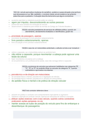 162) Um veículo aproveita a mudança do semáforo, acelera e quase atropela uma senhora
que atravessava a rua. Não satisfeito, o condutor deste veículo acelera e sai gritando
palavrões para a pedestre. A situação descrita demonstra que alguns condutores:
 somente exercitam a cidadania quando estão ao volante
 agem por impulso, desconsiderando as outras pessoas
 preservam seus direitos na condução do veículo
 desenvolvem a cidadania para driblar as normas do Código de Trânsito Brasileiro
163)Os veículos prestadores de serviços de utilidade pública, quando em
atendimento, devidamente sinalizados e identificados, gozam de:
 prioridade de passagem, apenas
 prioridade de passagem e livre parada e estacionamento
 livre parada e estacionamento, apenas
 livre circulação e livre parada e estacionamento
164)Em caso de um motociclista acidentado, a atitude correta a ser tomada é:
 retirar o capacete, se o motociclista estiver se sentindo bem
 não retirar o capacete, porque movimentar a cabeça pode agravar uma
lesão da coluna
 fazer movimentos circulares com a cabeça
 só encaminhá-lo a um profissional de saúde, caso não consiga retirar o capacete
165)Os condutores de veículos que estiverem habilitados nas categorias "B",
"C", "D" ou "E" só poderão dirigir os veículos da categoria "A", quando
submetidos e aprovados nos exames:
 psicotécnico e de direção em motocicletas
 de sanidade física e mental, psicotécnico e legislação de trânsito
 de sanidade física e mental, psicotécnico e direção em motocicletas
 de aptidão física e mental e de prática de direção veicular
166)Todo condutor defensivo deve:
 advertir em público o condutor com comportamento imprudente ou agressivo
 redobrar a atenção ao conduzir veículo, apenas em situações de neblina e cerração
 efetuar ações evasivas com o seu veículo, quando outros condutores
praticarem ações perigosas no via
 manter acesas as luzes de posição do veículo para fins de embarque e
desembarque de passageiros
 