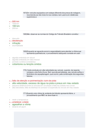 167)Em veículos equipados com estepe diferente dos pneus de rodagem,
recomenda-se não incluí-lo nos rodízios nem usá-lo em distâncias
superiores a:
 500 km
 1500 km
 100 km
 200 km
168)Não observar as normas do Código de Trânsito Brasileiro constitui:
 descuido
 desatenção
 infração
 anormalidade
169)Enquanto se aguarda socorro especializado para atender a vítima que
apresenta queimaduras, o procedimento adequado consiste em usar:
 algodão embebido em álcool
 algodão embebido em óleo mineral
 pomada curativa e anestésica
 cobertores ou lençóis úmidos
170) Carla conduzia em alta velocidade seu veículo, quando, de repente,
começou uma forte chuva. Sem que ela percebesse, seu veículo sofreu o
fenômeno da aquaplanagem, que ocorre, pela combinação dos seguintes
fatores:
 falta de atenção e pavimentação ruim da pista
 alta velocidade, excesso de água na pista e pneus em mau estado
 pequena distância entre os veículos em circulação e falta de cuidado nas curvas
 alta velocidade, falta de destreza do condutor e suspensão do veículo em mau estado
171)Quando uma vítima de acidente de trânsito apresenta febre, o
procedimento que NÃO se deve fazer é:
 medir a temperatura
 umedecer a testa
 agasalhar a vítima
 deixá-la em jejum
 