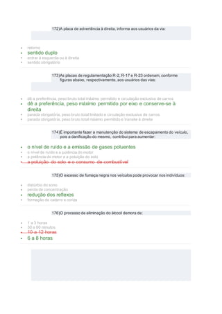 172)A placa de advertência à direita, informa aos usuários da via:
 retorno
 sentido duplo
 entrar à esquerda ou à direita
 sentido obrigatório
173)As placas de regulamentação R-2, R-17 e R-23 ordenam, conforme
figuras abaixo, respectivamente, aos usuários das vias:
 dê a preferência, peso bruto total máximo permitido e circulação exclusiva de carros
 dê a preferência, peso máximo permitido por eixo e conserve-se à
direita
 parada obrigatória, peso bruto total limitado e circulação exclusiva de carros
 parada obrigatória, peso bruto total máximo permitido e transite à direita
174)É importante fazer a manutenção do sistema de escapamento do veículo,
pois a danificação do mesmo, contribui para aumentar:
 o nível de ruído e a emissão de gases poluentes
 o nível de ruído e a potência do motor
 a potência do motor e a poluição do solo
 a poluição do solo e o consumo de combustível
175)O excesso de fumaça negra nos veículos pode provocar nos indivíduos:
 distúrbio do sono
 perda de concentração
 redução dos reflexos
 formação de catarro e coriza
176)O processo de eliminação do álcool demora de:
 1 a 3 horas
 30 a 60 minutos
 10 a 12 horas
 6 a 8 horas
 