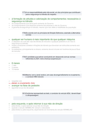 177)A co-responsabilidade pela vida social, um dos princípios que contribuem
para a segurança no trânsito diz respeito:
 à formação de atitudes e valorização de comportamentos necessários à
segurança no trânsito
 ao comportamento que deve partir somente do Governo
 ao comportamento que depende somente das pessoas e não do Governo
 à garantia da segurança no trânsito, mesmo que isso afete a mobilidade da população
178)De acordo com os princípios de Direção Defensiva, assinale a alternatica
correta:
 qualquer ser humano é mais importante do que qualquer máquina
 a calçada e as ruas são vias de trânsito de veículos e qualquer pedestre é um risco à
segurança no trânsito
 muitos condutores cometem infrações de trânsito que deveriam ser atribuídas somente aos
pedestres
 os pedestres, principalmente os idosos, somente devem circular em horários de pouco fluxo
de veículos
179)O candidato que estiver conduzindo em desacordo com as normas
referentes à LADV, terá a licença suspensa por:
 6 meses
 1 mês
 3 meses
 12 meses
180)Mesmo com o sinal verde e, em caso de engarrafamento no cruzamento,
o condutor NÃO deverá:
 respeitar a lei
 deixar o cruzamento livre
 avançar na faixa de pedestre
 aguardar a sua vez de passar
181)Conforme representado ao lado, o condutor do veículo AZUL deverá fazer
a ultrapassagem:
 pela esquerda, e após retornar à sua mão de direção
 pela direita, e após retornar à sua mão de direção
 quando o veículo VERMELHO reduzir a velocidade
 pela direita ou pela esquerda, dependendo do movimento do veículo VERMELHO
 
