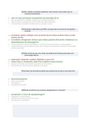 182)Em relação à poluição ambiental, todo condutor deve saber que os
veículos automotores:
 são um dos principais causadores da poluição do ar
 são causadores de poluição, somente se movidos à gasolina
 não provocam a poluição quando os motores estão regulados
 não contribuem significativamente para a poluição sonora
183)Assinale a alternativa que NÃO corresponde às normas de circulação e
conduta:
 os ônibus devem trafegar com os faróis de luz baixa acesos tanto à noite
quanto de dia
 é proibido ultrapassar ônibus que esteja parado efetuando embarque ou
desembarque de passageiros
 nas interseções e suas proximidades, o condutor não poderá efetuar ultrapassagem.
 a velocidade mínima permitida nas vias de circulação corresponde à metade da velocidade
máxima permitida
184)São sinais de que uma vítima de acidente de trânsito pode estar com
hemorragia interna:
 respiração ofegante, pupilas dilatadas e suor frio
 pulso fraco e acelerado, pele fria e pálida e boca branca
 pupilas contraídas, contrações musculares e salivamento
 dor abdominal, manchas avermelhadas e náuseas
185)A placa de advertência alerta aos usuários da via que é uma área com:
 desmoronamento
 pista escorregadia
 derrapagem
 projeção de cascalho
186)Pode-se afirmar que os pneus desgastados ou "carecas":
 aumentam o risco de aquaplanagem
 desgatam as engrenagens
 interferem no funcionamento do motor
 desregulam o catalisador
 