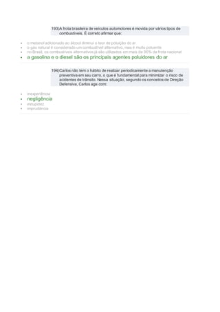 193)A frota brasileira de veículos automotores é movida por vários tipos de
combustíveis. É correto afirmar que:
 o metanol adicionado ao álcool diminui o teor de poluição do ar
 o gás natural é considerado um combustível alternativo, mas é muito poluente
 no Brasil, os combustíveis alternativos já são utilizados em mais de 90% da frota nacional
 a gasolina e o diesel são os principais agentes poluidores do ar
194)Carlos não tem o hábito de realizar periodicamente a manutenção
preventiva em seu carro, o que é fundamental para minimizar o risco de
acidentes de trânsito. Nessa situação, segundo os conceitos de Direção
Defensiva, Carlos age com:
 inexperiência
 negligência
 estupidez
 imprudência
 