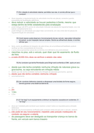 17) Em relação à velocidade máxima permitida nas vias, é correto afirmar que o
condutor:
 deve respeitar a regulamentação de velocidade inscrita nas placas, somente quando
precedidas de fiscalização eletrônica
 deve reduzir a velocidade se houver pedestres à frente, mesmo que
esteja dentro do limite estabelecido pela sinalização
 pode trafegar até 20% acima da velocidade indicada nas placas de regulamentação, se a via
estiver completamente livre
 pode trafegar na velocidade que julgar mais conveniente, em vias onde não há placas de
regulamentação de velocidade
18) Você mesmo pode observar o funcionamento de seu veículo, seja pelas indicações
do painel, ou por inspeção manual simples. Dentre as afimartivas abaixo, é correto
afirmar que:
 itens, como as palhetas do limpador de pára-brisa, só um profissional habilitado poderá
verificar se há a necessidade de trocá-las
 o pneu deve apresentar sulcos de no mínimo 2,6 milímetros de profundidade
 manchas no piso, sob o veículo, quer dizer que há vazamento de fluido
de freio
 a cada 20.000 Km, deve se verificar o estado das velas
19) Ao condutor que tenha Permissão para Dirigir será conferida a CNH, após um ano:
 desde que não tenha cometido nenhuma infração de natureza grave ou
gravíssima, ou seja reincidente em infração média
 desde que não tenha cometido nenhuma infração de natureza gravíssima, apenas
 desde que não tenha cometido nenhuma infração
 automaticamente
20) Um condutor defensivo visando a ultrapassar uma bicicleta de forma segura,
deverá guardar uma distância lateral de:
 3m
 2m
 1,5m
 2,5m
21) O "air-bag" é um equipamento a diminuir os impactos causados em acidentes. O
"air-bag":
 deve ser instalado pelo condutor que resolver cumprir todos os requisitos para a direção
defensiva
 deve ter seu funcionamento verificado pelo condutor antes de sair com o veículo, sempre
 não pode ter seu funcionamento impedido pela posição inadequada do
condutor ao segurar o volante
 do passageiro deve ser desligado ao transportar criança no banco da
frente, em veículo sem banco traseiro
 