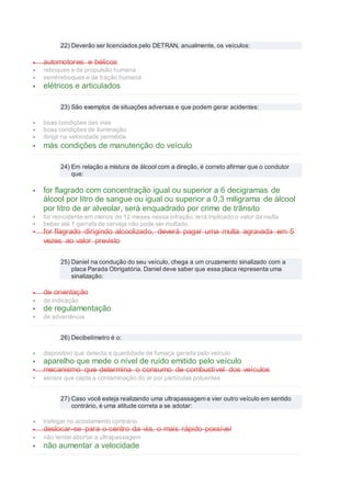 22) Deverão ser licenciados pelo DETRAN, anualmente, os veículos:
 automotores e bélicos
 reboques e de propulsão humana
 semirreboques e de tração humana
 elétricos e articulados
23) São exemplos de situações adversas e que podem gerar acidentes:
 boas condições das vias
 boas condições de iluminação
 dirigir na velocidade permitida
 más condições de manutenção do veículo
24) Em relação a mistura de álcool com a direção, é correto afirmar que o condutor
que:
 for flagrado com concentração igual ou superior a 6 decigramas de
álcool por litro de sangue ou igual ou superior a 0,3 miligrama de álcool
por litro de ar alveolar, será enquadrado por crime de trânsito
 for reincidente em menos de 12 meses nessa infração, terá triplicado o valor da multa
 beber até 1 garrafa de cerveja não pode ser multado
 for flagrado dirigindo alcoolizado, deverá pagar uma multa agravada em 5
vezes ao valor previsto
25) Daniel na condução do seu veículo, chega a um cruzamento sinalizado com a
placa Parada Obrigatória. Daniel deve saber que essa placa representa uma
sinalização:
 de orientação
 de indicação
 de regulamentação
 de advertência
26) Decibelímetro é o:
 dispositivo que detecta a quantidade de fumaça gerada pelo veículo
 aparelho que mede o nível de ruído emitido pelo veículo
 mecanismo que determina o consumo de combustível dos veículos
 sensor que capta a contaminação do ar por partículas poluentes
27) Caso você esteja realizando uma ultrapassagem e vier outro veículo em sentido
contrário, é uma atitude correta a se adotar:
 trafegar no acostamento contrário
 deslocar-se para o centro da via, o mais rápido possível
 não tentar abortar a ultrapassagem
 não aumentar a velocidade
 