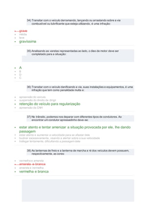 34) Transitar com o veículo derramando, lançando ou arrastando sobre a via
combustível ou lubrificante que esteja utilizando, é uma infração:
 grave
 média
 leve
 gravíssima
35) Analisando as varetas representadas ao lado, o óleo de motor deve ser
completado para a situação:
 A
 B
 D
 C
36) Transitar com o veículo danificando a via, suas instalações e equipamentos, é uma
infração que tem como penalidade multa e:
 apreensão do veículo
 suspensão do direito de dirigir
 retenção do veículo para regularização
 apreensão da CNH
37) No trânsito, podemos nos deparar com diferentes tipos de condutores. Ao
encontrar um condutor apressadinho deve-se:
 estar atento e tentar amenizar a situação provocada por ele, lhe dando
passagem
 estar atento e aumentar a velocidade para se afastar dele
 buzinar excessivamente, visando a alertar sobre a sua velocidade
 trafegar lentamente, dificultando a passagem dele
38) As lanternas de freio e a lanterna de marcha a ré dos veículos devem possuem,
respectivamente, as cores:
 vermelha e amarela
 amarela e branca
 amarela e vermelha
 vermelha e branca
 