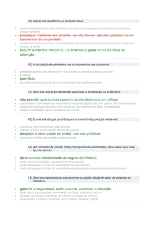 39) Diante dos semáforos, o condutor deve:
 partir cautelosamente, caso não haja veículos na via transversal, ainda que o semáforo
esteja vermelho
 prosseguir mediante luz amarela, se não houver veículos parados na via
transversal do cruzamento
 basear-se na mudança de cor do semáforo da via transversal do cruzamento para ganhar
tempo na saída
 reduzir a marcha mediante luz amarela e parar antes da faixa de
retenção
40) A circulação de pedestres nos acostamentos das rodovias é:
 permitida apenas nos trechos em que a rodovia atravessa áreas urbanas
 proibida
 permitida
 permitida apenas quando houver sinalização de regulamentação
41) Uma das regras fundamentais para fazer a sinalização do acidente é:
 não permitir que curiosos parem na via destinada ao tráfego
 não sinalizar com materiais encontrados nas imediações tais com galhos de árvores e latas
 selecionar pessoas vestidas com roupas de cor branca para fazer a sinalização
 iniciar a sinalização após o acidente ser visível
42) É uma atitude que contribui para o aumento da poluição ambiental:
 não atirar cigarros acesos pelas janelas
 manter sempre sacos de lixo dentro do veículo
 despejar o óleo usado no motor nas vias públicas
 não jogar entulho nas margens das rodovias
43) Um condutor de veículo oficial, transportando autoridades, deve saber que esse
tipo de veículo:
 deve circular obedecendo às regras de trânsito
 goza de livre circulação, estacionamento e parada
 pode ultrapassar o limite de velocidade regulamentado
 pode ultrapassar o limite de velocidade regulamentado, apenas no período noturno
44) Uma boa sequencia no atendimento ou auxílio inicial em caso de acidente de
trânsito é:
 garantir a segurança; pedir socorro; controlar a situação
 pedir ajuda das pessoas; movimentar a vítima; acionar o socorro
 localizar as vítimas; examinar as vítimas; proteger as vítimas
 movimentar a vítima; conversar com a vítima; sinalizar o local
 