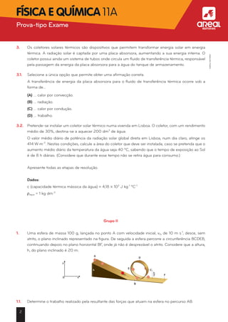 3.	 Os coletores solares térmicos são dispositivos que permitem transformar energia solar em energia
térmica. A radiação solar é captada por uma placa absorsora, aumentando a sua energia interna. O
coletor possui ainda um sistema de tubos onde circula um fluido de transferência térmica, responsável
pela passagem da energia da placa absorsora para a água do tanque de armazenamento.
3.1.	 Selecione a única opção que permite obter uma afirmação correta.
	 A transferência de energia da placa absorsora para o fluido de transferência térmica ocorre sob a
forma de…
	 (A) … calor por convecção.
	 (B) … radiação.
	 (C) … calor por condução.
	 (D) … trabalho.
3.2.	 Pretende-se instalar um coletor solar térmico numa vivenda em Lisboa. O coletor, com um rendimento
médio de 30%, destina-se a aquecer 200 dm3
de água.
	 O valor médio diário de potência da radiação solar global direta em Lisboa, num dia claro, atinge os
414 W m-2
. Nestas condições, calcule a área do coletor que deve ser instalada, caso se pretenda que o
aumento médio diário da temperatura da água seja 40 ºC, sabendo que o tempo de exposição ao Sol
é de 8 h diárias. (Considere que durante esse tempo não se retira água para consumo.)
	 Apresente todas as etapas de resolução.
	 Dados:
	 c (capacidade térmica mássica da água) = 4,18 * 103
J kg-1
ºC-1
	 rágua = 1 kg dm-3
Grupo II
1.	 Uma esfera de massa 100 g, lançada no ponto A com velocidade inicial, v0, de 10 m s-1
, desce, sem
atrito, o plano inclinado representado na figura. De seguida a esfera percorre a circunferência BCDEB,
continuando depois no plano horizontal BF, onde já não é desprezável o atrito. Considere que a altura,
h, do plano inclinado é 20 m.
1.1.	 Determine o trabalho realizado pela resultante das forças que atuam na esfera no percurso AB.
A
h
0
y
x
B
C
D
E
F
h—
2
2
Prova-tipo Exame aFísica e Química 11A
©AREALEDITORES
 