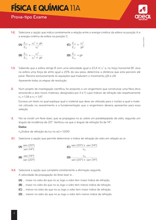 1.2.	 Selecione a opção que indica corretamente a relação entre a energia cinética da esfera na posição A e
a energia cinética da esfera na posição C.
	 (A)
EcA
EcC
=
v0
2
+ gh
v0
2
	 (C)
EcA
EcC
=
v0
2
gh
	 (B)
EcA
EcC
=
v0
2
v0
2
+ gh
	 (D)
EcC
EcA
= gh
1.3.	 Sabendo que a esfera atinge B com uma velocidade igual a 22,4 m s-1
e, no troço horizontal BF, atua
na esfera uma força de atrito igual a 20% do seu peso, determine a distância que esta percorre até
parar. Recorra exclusivamente às equações que traduzem o movimento, y(t) e v(t).
	 Apresente todas as etapas de resolução.
2.	 Num projeto de investigação científica, foi proposto a um engenheiro que construísse uma fibra ótica
recorrendo a dois novos materiais, designados por X e Y, cujos índices de refração são respetivamente
nX = 1,38 e nY = 1,47.
	 Escreva um texto no qual explique qual o material que deve ser utilizado para o núcleo e qual o mate-
rial utilizado no revestimento e a fundamentação que o engenheiro deveria apresentar para essa
seleção.
3.	 Fez-se incidir um feixe laser, que se propagava no ar, sobre um paralelepípedo de vidro, segundo um
ângulo de incidência de 20º. Verificou-se que o ângulo de refração foi de 14º.
	 Dados:
	 nar(índice de refração da luz no ar) = 1,000
3.1.	 Selecione a opção que permite determinar o índice de refração do vidro em relação ao ar.
	 (A)
sen (20º)
sen (14º)
	 (C)
sen (20º) * sen (14º)
nar

	 (B)
sen (14º)
sen (20º)
	 (D)
nar
sen (20º) * sen (14º)
3.2.	 Selecione a opção que completa corretamente a afirmação seguinte.
	 A velocidade de propagação do feixe laser é…
	 (A) … maior no vidro do que no ar, logo o vidro tem maior índice de refração.
	 (B) … maior no vidro do que no ar, logo o vidro tem menor índice de refração.
	 (C) … menor no vidro do que no ar, logo o vidro tem maior índice de refração.
	 (D) … menor no vidro do que no ar, logo o vidro tem menor índice de refração.
3
Prova-tipo Exame aFísica e Química 11A
©AREALEDITORES
 