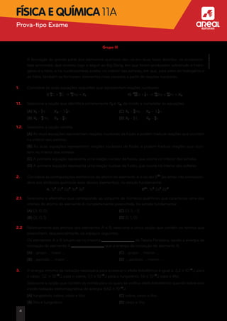 Grupo III
	 A formação de grande parte dos elementos químicos deu-se em duas fases distintas: na nucleossín-
tese primordial, que ocorreu logo a seguir ao Big Bang, em que foram produzidos sobretudo o hidro-
génio e o hélio; e na nucleossíntese estelar, no interior das estrelas, em que, para além do hidrogénio e
do hélio, também se formaram elementos mais pesados a partir de reações nucleares.
1.	 Considere as duas equações seguintes que representam reações nucleares:
	 I) 12
6C + 12
6C • 23
11Na + X1	 II) 235
92U + 1
0n • 141
56Ba + 92
36Kr + X2
1.1.	 Selecione a opção que identifica corretamente X1 e X2, de modo a completar as equações.
	 (A) X1 – 1
1H;	 X2 – 3 1
0n	 (C) X1 – 2
4He;	 X2 – 3 1
0n
	 (B) X1 – 4
2He;	 X2 – 3
0n	 (D) X1 – 1
1H;	 X2 – 3
0n
1.2.	 Selecione a opção correta.
	(A) As duas equações representam reações nucleares de fusão e podem traduzir reações que ocorrem
no interior das estrelas.
	(B) As duas equações representam reações nucleares de fissão e podem traduzir reações que ocor-
rem no interior das estrelas.
	 (C) A primeira equação representa uma reação nuclear de fissão, que ocorre no interior das estrelas.
	(D) A primeira equação representa uma reação nuclear de fusão, que ocorre no interior das estrelas.
2.	 Considere as configurações eletrónicas do átomo do elemento A e do ião B2+
(as letras não correspon-
dem aos símbolos químicos reais desses elementos), no estado fundamental.
	 A. 1s2
2s2
2p6
3s2
3p1
	 B2+
. 1s2
2s2
2p6
2.1.	 Selecione a alternativa que corresponde ao conjunto de números quânticos que caracteriza uma das
orbitais do átomo do elemento A completamente preenchida, no estado fundamental.
	 (A) (3, 0, 0)	 (C) (3, 1, -1)
	 (B) (2, 0, 1)	 (D) (1, 1, 0)
2.2.	 Relativamente aos átomos dos elementos A e B, selecione a única opção que contém os termos que
preenchem, sequencialmente, os espaços seguintes.
	 Os elementos A e B situam-se no mesmo da Tabela Periódica, sendo a energia de
ionização do elemento A que a energia de ionização do elemento B.
	 (A) …grupo … maior …	 (C) …grupo … menor …
	 (B) …período … maior …	 (D) … período … menor …
3.	 A energia mínima de radiação necessária para provocar o efeito fotoelétrico é igual a: 3,2 * 10-19
J, para
o césio; 7,2  * 10-19
J, para o cobre; 7,3 * 10-19
J para o tungsténio; 1,6 * 10-19
J para o lítio.
	 Selecione a opção que contém os metais para os quais se verifica efeito fotoelétrico quando sobre eles
incide radiação eletromagnética de energia 4,62 * 10-19
J.
	 (A) tungsténio, cobre, césio e lítio.	 (C) cobre, césio e lítio.
	 (B) lítio e tungsténio.	 (D) césio e lítio.
4
Prova-tipo Exame aFísica e Química 11A
©AREALEDITORES
 
