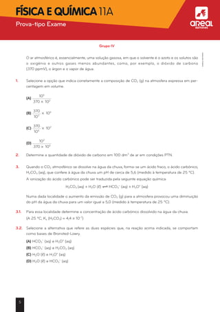 Grupo IV
	 O ar atmosférico é, essencialmente, uma solução gasosa, em que o solvente é o azoto e os solutos são
o oxigénio e outros gases menos abundantes, como, por exemplo, o dióxido de carbono	
(370 ppmV), o árgon e o vapor de água.
1.	 Selecione a opção que indica corretamente a composição de CO2 (g) na atmosfera expressa em per-
centagem em volume.
	 (A)
106
370 * 102
	 (B)
370
102
* 106
	 (C)
370
106
* 102
	 (D)
102
370 * 106
2.	 Determine a quantidade de dióxido de carbono em 100 dm3
de ar em condições PTN.
3.	 Quando o CO2 atmosférico se dissolve na água da chuva, forma-se um ácido fraco, o ácido carbónico,
H2CO3 (aq), que confere à água da chuva um pH de cerca de 5,6 (medido à temperatura de 25 ºC).
	 A ionização do ácido carbónico pode ser traduzida pela seguinte equação química:
H2CO3 (aq) + H2O (ℓ) — HCO3
-
(aq) + H3O+
(aq)
	 Numa dada localidade o aumento da emissão de CO2 (g) para a atmosfera provocou uma diminuição
do pH da água da chuva para um valor igual a 5,0 (medido à temperatura de 25 ºC).
3.1.	 Para essa localidade determine a concentração de ácido carbónico dissolvido na água da chuva.
	 (A 25 ºC, Ka (H2CO3) = 4,4 * 10-7
)
3.2.	 Selecione a alternativa que refere as duas espécies que, na reação acima indicada, se comportam
como bases de Bronsted-Lowry.
	 (A) HCO3
-
(aq) e H3O+
(aq)
	 (B) HCO3
-
(aq) e H2CO3 (aq)
	 (C) H2O (ℓ) e H3O+
(aq)
	 (D) H2O (ℓ) e HCO3
-
(aq)
5
Prova-tipo Exame aFísica e Química 11A
©AREALEDITORES
 
