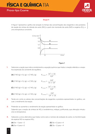 Grupo V
	 A figura 1 apresenta o gráfico da variação no tempo das concentrações dos reagentes e dos produtos
da reação de síntese do dióxido de azoto (NO2) a partir de monóxido de azoto (NO) e oxigénio (O2), a
uma temperatura constante.
Figura 1
1.	 Selecione a opção que indica corretamente a equação química que traduz a reação referida e a respe-
tiva expressão da constante de equilíbrio.
	 (A) 2 NO (g) + O2 (g) Æ 2 NO2 (g)	 Kc direta =
1,42
* 1,8
0,82
	 (B) 2 NO (g) + O2 (g) Æ 2 NO2 (g)	 Kc direta =
0,82
1,4 * 1,82
	 (C) 2 NO (g) + O2 (g) Æ 2 NO2 (g)	 Kc direta =
1,42
* 1,8
0,82
	 (D) 2 NO (g) + O2 (g) Æ 2 NO2 (g)	 Kc diretaa =
0,82
1,42
* 1,8
2.	 Tendo em conta os valores das concentrações de reagentes e produtos apresentados no gráfico, cal-
cule o rendimento da reação.
3.	 Pretende-se aumentar o rendimento da reação apresentada no gráfico.
	 Sabendo que a reação de síntese do NO2 é endotérmica, indique, justificando, que alteração introdu-
ziria na temperatura.
4.	 Selecione a única alternativa que traduz como varia o número de oxidação do azoto, na transformação
da espécie NO na espécie NO2.
	 (A) De - 1 para - 2	 (C) De + 2 para + 4
	 (B) De + 1 para + 2	 (D) De - 2 para - 4
C/mol dm-3
2,2
1,8
1,4
0,8
A
B
C
10 t/min
6
Prova-tipo Exame aFísica e Química 11A
©AREALEDITORES
 