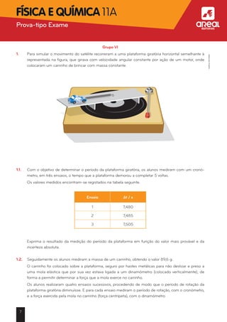 Grupo VI
1.	 Para simular o movimento do satélite recorreram a uma plataforma giratória horizontal semelhante à
representada na figura, que girava com velocidade angular constante por ação de um motor, onde
colocaram um carrinho de brincar com massa constante.
1.1.	 Com o objetivo de determinar o período da plataforma giratória, os alunos mediram com um cronó-
metro, em três ensaios, o tempo que a plataforma demorou a completar 5 voltas.
	 Os valores medidos encontram-se registados na tabela seguinte.
Ensaio Dt / s
1 7,480
2 7,485
3 7,505
	 Exprima o resultado da medição do período da plataforma em função do valor mais provável e da
incerteza absoluta.
1.2.	 Seguidamente os alunos mediram a massa de um carrinho, obtendo o valor 89,6 g.
	 O carrinho foi colocado sobre a plataforma, seguro por hastes metálicas para não deslizar e preso a
uma mola elástica que por sua vez estava ligada a um dinamómetro (colocado verticalmente), de
forma a permitir determinar a força que a mola exerce no carrinho.
	 Os alunos realizaram quatro ensaios sucessivos, procedendo de modo que o período de rotação da
plataforma giratória diminuísse. E para cada ensaio mediram o período de rotação, com o cronómetro,
e a força exercida pela mola no carrinho (força centrípeta), com o dinamómetro.
7
Prova-tipo Exame aFísica e Química 11A
©AREALEDITORES
 