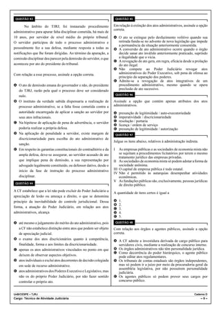 QUESTÃO 43                                                             QUESTÃO 45

        No âmbito do TJRJ, foi instaurado procedimento              Em relação à extinção dos atos administrativos, assinale a opção
                                                                    correta.
administrativo para apurar falta disciplinar cometida, há mais de
10 anos, por servidor de nível médio do próprio tribunal.           A O ato se extingue pelo desfazimento volitivo quando sua
O servidor participou de todo o processo administrativo e             retirada funda-se no advento de nova legislação que impede
                                                                      a permanência da situação anteriormente consentida.
pessoalmente fez a sua defesa, mediante resposta a todas as         B A conversão de ato administrativo ocorre quando o órgão
notificações que lhe foram dirigidas. Ao término da apuração, a       decide sanar ato inválido anteriormente praticado, suprindo
comissão disciplinar deu parecer pela demissão do servidor, o que     a ilegalidade que o vicia.
                                                                    C A revogação do ato gera, em regra, eficácia desde a prolação
aconteceu por ato do presidente do tribunal.                          do ato ilegal.
                                                                    D Não compete ao Poder Judiciário revogar atos
Com relação a esse processo, assinale a opção correta.                administrativos do Poder Executivo, sob pena de ofensa ao
                                                                      princípio da separação dos poderes.
                                                                    E Admite-se a revogação de atos integrativos de um
A O ato de demissão emana do governador e não, do presidente          procedimento administrativo, mesmo quando se opera
  do TJRJ, razão pela qual o processo deve ser considerado            preclusão de ato sucessivo.
                                                                        QUESTÃO 46
  nulo.
B O instituto da verdade sabida dispensaria a realização de         Assinale a opção que contém apenas atributos dos atos
  processo administrativo, se a falta fosse cometida contra a       administrativos.
  autoridade encarregada de aplicar a sanção ao servidor por        A     presunção de legitimidade / auto-executoriedade
  seus atos infracionais.                                           B     imperatividade / discricionariedade
C Na hipótese de aplicação de pena de advertência, o servidor       C     resolução / portaria
                                                                    D     licença / ordem de serviço
  poderia realizar a própria defesa.                                E     presunção de legitimidade / autorização
D Na aplicação de penalidade a servidor, existe margem de               QUESTÃO 47
  discricionariedade para escolha do ato administrativo de
                                                                    Julgue os itens abaixo, relativos à administração indireta.
  sanção.
E Em respeito às garantias constitucionais do contraditório e da    I     As empresas públicas e as sociedades de economia mista não
  ampla defesa, deve-se assegurar, ao servidor acusado de ato             se sujeitam a procedimentos licitatórios por terem o mesmo
                                                                          tratamento jurídico das empresas privadas.
  que implique pena de demissão, a sua representação por            II    As sociedades de economia mista só podem adotar a forma de
  advogado legalmente constituído, ou defensor dativo, desde o            sociedade anônima.
  início da fase de instrução do processo administrativo            III   O capital de empresa pública é todo estatal.
                                                                    IV    Não é permitido às autarquias desempenhar atividades
  disciplinar.                                                            econômicas.
                                                                    V     As fundações públicas são, exclusivamente, pessoas jurídicas
 QUESTÃO 44
                                                                          de direito público.
A CF estabelece que a lei não pode excluir do Poder Judiciário a
                                                                    A quantidade de itens certos é igual a
apreciação de lesão ou ameaça a direito, o que se denomina
princípio da inevitabilidade do controle jurisdicional. Dessa       A     1.
                                                                    B     2.
forma, a atuação do Poder Judiciário, em relação aos atos           C     3.
administrativos, alcança                                            D     4.
                                                                    E     5.
A até mesmo o julgamento do mérito do ato administrativo, pois          QUESTÃO 48

  a CF não estabelece distinção entre atos que podem ser objeto     Com relação aos órgãos e agentes públicos, assinale a opção
  de apreciação judicial.                                           correta.
B o exame dos atos discricionários quanto à competência,
                                                                    A A CF admite a investidura derivada de cargo público para
  finalidade, forma e aos limites da discricionariedade.              servidores civis, mediante a realização de concurso interno.
C apenas os atos administrativos vinculados no ponto em que         B Os órgãos administrativos não têm personalidade jurídica.
                                                                    C Como decorrência do poder hierárquico, o agente público
  deixem de observar aspectos objetivos.                              pode editar atos regulamentares.
D atos individuais e exclui atos decorrentes de decisão colegiada   D Os tribunais de contas estaduais são órgãos independentes,
  em sede de recurso administrativo.                                  mas só podem ir a juízo por meio da procuradoria geral da
                                                                      assembléia legislativa, por não possuírem personalidade
E atos administrativos dos Poderes Executivo e Legislativo, mas       judiciária.
  não os do próprio Poder Judiciário, por não fazer sentido         E Os agentes públicos só podem prover seus cargos por
  controlar o próprio ato.                                            concurso público.


UnB/CESPE – TJRJ                                                                                                             Caderno D
Cargo: Técnico de Atividade Judiciária                                                                                            –9–
 