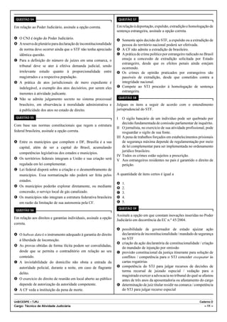 QUESTÃO 54                                                             QUESTÃO 57

Em relação ao Poder Judiciário, assinale a opção correta.           Em relação à deportação, expulsão, extradição e homologação de
                                                                    sentença estrangeira, assinale a opção correta.
A O CNJ é órgão do Poder Judiciário.
                                                                    A Somente após decisão do STF, a expulsão ou a extradição de
B A reserva de plenário para declaração de inconstitucionalidade      pessoa do território nacional poderá ser efetivada.
  de norma deve ocorrer ainda que o STF não tenha apreciado         B A CF não admite a extradição de brasileiro.
  idêntica questão.                                                 C A prática de crime político por estrangeiro radicado no Brasil
C Para a definição do número de juízes em uma comarca, o              enseja a concessão de extradição solicitada por Estado
                                                                      estrangeiro, desde que os efeitos penais ainda estejam
  tribunal deve se ater à efetiva demanda judicial, sendo
                                                                      ocorrendo.
  irrelevante estudo quanto à proporcionalidade entre               D Os crimes de opinião praticados por estrangeiros são
  magistrados e a respectiva população.                               passíveis de extradição, desde que cometidos contra a
D A prática de atos jurisdicionais de mero expediente é               integridade nacional.
  indelegável, a exemplo dos atos decisórios, por serem eles        E Compete ao STJ proceder à homologação de sentença
                                                                      estrangeira.
  inerentes à atividade judicante.
                                                                        QUESTÃO 58
E Não se admite julgamento secreto no sistema processual
  brasileiro, em observância à moralidade administrativa e          Julgues os itens a seguir de acordo com o entendimento
  à publicidade dos atos no estado de direito.                      jurisprudencial do STF.

 QUESTÃO 55                                                         I     O sigilo bancário de um indivíduo pode ser quebrado por
                                                                          decisão fundamentada de comissão parlamentar de inquérito.
Com base nas normas constitucionais que regem a estrutura
                                                                    II    O jornalista, no exercício de sua atividade profissional, pode
federal brasileira, assinale a opção correta.                             resguardar o sigilo de sua fonte.
                                                                    III   A pena de trabalhos forçados em estabelecimentos prisionais
A Entre os municípios que compõem o DF, Brasília é a sua                  de segurança máxima depende de regulamentação por meio
  capital, além de ser a capital do Brasil, acumulando                    de lei complementar para ser implementada no ordenamento
                                                                          jurídico brasileiro.
  competências legislativas dos estados e municípios.
                                                                    IV    Todos os crimes estão sujeitos a prescrição.
B Os territórios federais integram a União e sua criação será       V     Aos estrangeiros residentes no país é garantido o direito de
  regulada em lei complementar.                                           petição.
C Lei federal disporá sobre a criação e o desmembramento de
  municípios. Essa normatização não poderá ser feita pelos          A quantidade de itens certos é igual a
  estados.
                                                                    A     1.
D Os municípios poderão explorar diretamente, ou mediante           B     2.
  concessão, o serviço local de gás canalizado.                     C     3.
E Os municípios não integram a estrutura federativa brasileira      D     4.
  em razão da limitação de sua autonomia pela CF.                   E     5.
                                                                        QUESTÃO 59
 QUESTÃO 56
                                                                    Assinale a opção em que constam inovações inseridas no Poder
Em relação aos direitos e garantias individuais, assinale a opção
                                                                    Judiciário em decorrência da EC n.º 45/2004.
correta.
                                                                    A possibilidade de governador de estado ajuizar ação
A O habeas data é o instrumento adequado à garantia do direito        declaratória de inconstitucionalidade / mandado de segurança
  à liberdade de locomoção.                                           no STF
                                                                    B criação da ação declaratória de constitucionalidade / criação
B As provas obtidas de forma ilícita podem ser convalidadas,
                                                                      do mandado de injunção por omissão
  desde que se permita o contraditório em relação ao seu            C previsão constitucional da justiça itinerante para solução de
  conteúdo.                                                           conflitos / competência para o STJ conceder exequatur às
C A inviolabilidade do domicílio não obsta a entrada da               cartas rogatórias
  autoridade policial, durante a noite, em caso de flagrante        D competência do STJ para julgar recursos de decisões de
                                                                      turma recursal de juizado especial / vedação para o
  delito.
                                                                      magistrado exercer a advocacia no tribunal do qual se afastou
D O exercício do direito de reunião em local aberto ao público        antes de três anos da aposentadoria ou afastamento do cargo
  depende de autorização da autoridade competente.                  E determinação de juiz titular residir na comarca / competência
E A CF veda a instituição da pena de morte.                           do STJ para julgar recurso especial


UnB/CESPE – TJRJ                                                                                                              Caderno D
Cargo: Técnico de Atividade Judiciária                                                                                            – 11 –
 