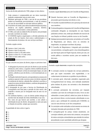 QUESTÃO 66                                                            QUESTÃO 68

Acerca da divisão judiciária do TJRJ, julgue os itens abaixo.            Assinale a opção incorreta acerca do Conselho da Magistratura.

I     Cada comarca é compreendida por um único município,
      podendo compreender uma ou mais varas.                             A Quando funcionar junto ao Conselho da Magistratura, o
II    Mediante aprovação do TJRJ, e por ato de seu presidente,              procurador-geral da justiça terá direito a voto.
      poderá ser transferida, provisoriamente, a sede da comarca,
                                                                         B O Conselho só poderá deliberar com a presença da maioria de
      em caso de necessidade ou relevante interesse público.
III   O território do estado, para efeito da administração da justiça,      seus membros.
      divide-se em regiões judiciárias, comarcas, distritos,             C Os desembargadores integrantes do Conselho da Magistratura
      subdistritos, circunscrições e zonas judiciárias.
                                                                            continuarão obrigados ao desempenho de suas funções
IV    O TJRJ, com sede na cidade do Rio de Janeiro, tem jurisdição
      em todo o território do estado.                                       judiciárias comuns; mas, ainda que afastados do exercício de
V     O CODJERJ regula a organização e a divisão judiciárias do             suas funções no tribunal, poderão exercer as do Conselho.
      estado do Rio de Janeiro, bem como a administração e o
                                                                         D Qualquer pessoa poderá representar, por petição, ao Conselho
      funcionamento da justiça e de seus serviços auxiliares.
                                                                            da Magistratura, por abusos, erros ou omissões de
Assinale a opção correta.                                                   magistrados, ou quaisquer auxiliares da justiça.
                                                                         E O Conselho da Magistratura é integrado pelo presidente,
A     Apenas o item I está certo.
B     Apenas o item II está certo.                                          vice-presidentes, corregedor-geral e cinco desembargadores
C     Apenas os itens I e III estão certos.                                 que não façam parte do Órgão Especial, eleitos por este, em
D     Apenas os itens IV e V estão certos.
                                                                            sessão pública e escrutínio secreto, para um mandato de
E     Todos os itens estão certos.
                                                                            dois anos.
    QUESTÃO 67
                                                                          QUESTÃO 69
No que concerne aos juízes de direito, julgue os próximos itens.
                                                                         Assinale a opção incorreta a respeito das correições.
I     A delegação de processos pelo juiz de direito ao juiz auxiliar
      obedecerá, entre outros, o seguinte critério estabelecido pelo
      presidente do tribunal: os feitos de numeração ímpar, em cada      A A correição consiste na inspeção dos serviços judiciários,
      cartório, caberão ao juiz de direito, e os de numeração par, ao       para que sejam executados com regularidade, e no
      auxiliar.
II    Na Região Judiciária Especial, correspondente às comarcas de          conhecimento de denúncias ou pedidos de providências.
      entrância especial, terão exercício juízes de direito regionais    B A correição geral, observado calendário organizado pela
      de entrâncias do interior, cabendo-lhes substituir e auxiliar os      Corregedoria-Geral da Justiça, será realizada anualmente
      respectivos juízes de direito titulares, conforme designação da
                                                                            pelos titulares de juízos, nas serventias a eles diretamente
      presidência do tribunal.
III   A designação de juiz para o Serviço de Distribuição da                subordinadas.
      Corregedoria será feita para o período de dois meses, não          C A correição permanente das serventias, por inspeção
      podendo o mesmo juiz ser designado mais de uma vez em
                                                                            constante e por meio da verificação de autos, livros ou atos
      cada ano.
IV    Em nenhuma hipótese, o juiz de direito poderá delegar ao              submetidos a exame judicial, caberá aos juízes de direito a
      auxiliar mais da metade dos feitos distribuídos à sua vara.           que estiverem direta e exclusivamente subordinadas ou aos
V     Nas varas em que houver juiz auxiliar, a este caberá a
                                                                            juízes a que a atribuição for cometida pelo CODJERJ, no
      substituição de juiz de direito, designando-se outro juiz para
      as funções de auxiliar, sempre que necessário.                        caso de varas diversas ou do foro extrajudicial.
                                                                         D As correições serão realizadas exclusivamente nos termos de
A quantidade de itens certos é igual a
                                                                            instruções baixadas pelo presidente do TJRJ.

A     1.                                                                 E O corregedor-geral da justiça visitará anualmente, em
B     2.                                                                    correição ordinária, pelo menos três comarcas, sem prejuízo
C     3.
                                                                            de outras correições extraordinárias que entender de realizar,
D     4.
E     5.                                                                    pessoalmente ou por autoridade judiciária que designar.


UnB/CESPE – TJRJ                                                                                                                 Caderno D
Cargo: Técnico de Atividade Judiciária                                                                                              – 13 –
 