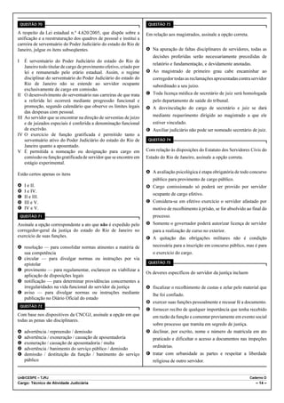 QUESTÃO 70                                                           QUESTÃO 73

A respeito da Lei estadual n.º 4.620/2005, que dispõe sobre a           Em relação aos magistrados, assinale a opção correta.
unificação e a reestruturação dos quadros de pessoal e institui a
carreira de serventuário do Poder Judiciário do estado do Rio de
Janeiro, julgue os itens subseqüentes.                                  A Na apuração de faltas disciplinares de servidores, todas as
                                                                           decisões proferidas serão necessariamente precedidas de
I     É serventuário do Poder Judiciário do estado do Rio de
                                                                           relatório e fundamentação, e devidamente anotadas.
      Janeiro todo titular de cargo de provimento efetivo, criado por
      lei e remunerado pelo erário estadual. Assim, o regime            B Ao magistrado de primeiro grau cabe encaminhar ao
      disciplinar do serventuário do Poder Judiciário do estado do         corregedor todas as reclamações apresentadas contra servidor
      Rio de Janeiro não se estende ao servidor ocupante                   subordinado a seu juízo.
      exclusivamente de cargo em comissão.
II    O desenvolvimento do serventuário nas carreiras de que trata      C Toda licença médica de secretário de juiz será homologada
      a referida lei ocorrerá mediante progressão funcional e              pelo departamento de saúde do tribunal.
      promoção, segundo calendário que observe os limites legais        D A desvinculação do cargo de secretário e juiz se dará
      das despesas com pessoal.
III   Ao servidor que se encontrar na direção de serventias de juízo       mediante requerimento dirigido ao magistrado a que ele
      e de juizados especiais é conferida a denominação funcional          estiver vinculado.
      de escrivão.                                                      E Auxiliar judiciário não pode ser nomeado secretário de juiz.
IV    O exercício de função gratificada é permitido tanto a
      serventuário ativo do Poder Judiciário do estado do Rio de         QUESTÃO 74
      Janeiro quanto a aposentado.
V     É permitida a nomeação ou designação para cargo em                Com relação às disposições do Estatuto dos Servidores Civis do
      comissão ou função gratificada de servidor que se encontre em     Estado do Rio de Janeiro, assinale a opção correta.
      estágio experimental.

Estão certos apenas os itens                                            A A avaliação psicológica é etapa obrigatória de todo concurso
                                                                           público para provimento de cargo público.
A     I e II.                                                           B Cargo comissionado só poderá ser provido por servidor
B     I e IV.
                                                                           ocupante de cargo efetivo.
C     II e III.
D     III e V.                                                          C Considera-se em efetivo exercício o servidor afastado por
E     IV e V.                                                              motivo de recolhimento à prisão, se for absolvido ao final do
    QUESTÃO 71                                                             processo.
Assinale a opção correspondente a ato que não é expedido pelo           D Somente o governador poderá autorizar licença de servidor
corregedor-geral da justiça do estado do Rio de Janeiro no                 para a realização de curso no exterior.
exercício de suas funções.                                              E A quitação das obrigações militares não é condição
A resolução — para consolidar normas atinentes a matéria de                necessária para a inscrição em concurso público, mas é para
  sua competência                                                          o exercício do cargo.
B circular — para divulgar normas ou instruções por via
                                                                         QUESTÃO 75
  epistolar
C provimento — para regulamentar, esclarecer ou viabilizar a
                                                                        Os deveres específicos do servidor da justiça incluem
  aplicação de disposições legais
D notificação — para determinar providências concernentes a
  irregularidades na vida funcional do servidor da justiça              A fiscalizar o recolhimento de custas e zelar pelo material que
E aviso — para divulgar normas ou instruções mediante                      lhe foi confiado.
  publicação no Diário Oficial do estado
                                                                        B exercer suas funções pessoalmente e recusar fé a documento.
    QUESTÃO 72
                                                                        C fornecer recibo de qualquer importância que tenha recebido
Com base nos dispositivos da CNCGJ, assinale a opção em que                em razão da função e comentar previamente em evento social
todas as penas são disciplinares.
                                                                           sobre processo que tramita em segredo de justiça.
A     advertência / repreensão / demissão                               D declinar, por escrito, nome e número de matrícula em ato
B     advertência / exoneração / cassação de aposentadoria                 praticado e dificultar o acesso a documentos nas inspeções
C     exoneração / cassação de aposentadoria / multa
                                                                           ordinárias.
D     advertência / banimento do serviço público / demissão
E     demissão / destituição da função / banimento do serviço           E tratar com urbanidade as partes e respeitar a liberdade
      público                                                              religiosa de outro servidor.


UnB/CESPE – TJRJ                                                                                                                Caderno D
Cargo: Técnico de Atividade Judiciária                                                                                             – 14 –
 
