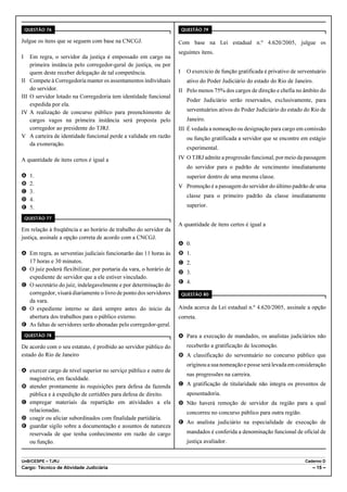 QUESTÃO 76                                                           QUESTÃO 79

Julgue os itens que se seguem com base na CNCGJ.                     Com base na Lei estadual n.º 4.620/2005, julgue os
                                                                     seguintes itens.
I     Em regra, o servidor da justiça é empossado em cargo na
      primeira instância pelo corregedor-geral de justiça, ou por
      quem deste receber delegação de tal competência.               I     O exercício de função gratificada é privativo de serventuário
II    Compete à Corregedoria manter os assentamentos individuais           ativo do Poder Judiciário do estado do Rio de Janeiro.
      do servidor.                                                   II Pelo menos 75% dos cargos de direção e chefia no âmbito do
III   O servidor lotado na Corregedoria tem identidade funcional
                                                                           Poder Judiciário serão reservados, exclusivamente, para
      expedida por ela.
IV    A realização de concurso público para preenchimento de               serventuários ativos do Poder Judiciário do estado do Rio de
      cargos vagos na primeira instância será proposta pelo                Janeiro.
      corregedor ao presidente do TJRJ.                              III É vedada a nomeação ou designação para cargo em comissão
V     A carteira de identidade funcional perde a validade em razão         ou função gratificada a servidor que se encontre em estágio
      da exoneração.
                                                                           experimental.

A quantidade de itens certos é igual a                               IV O TJRJ admite a progressão funcional, por meio da passagem
                                                                           do servidor para o padrão de vencimento imediatamente
A     1.                                                                   superior dentro de uma mesma classe.
B     2.                                                             V Promoção é a passagem do servidor do último padrão de uma
C     3.
                                                                           classe para o primeiro padrão da classe imediatamente
D     4.
E     5.                                                                   superior.

    QUESTÃO 77
                                                                     A quantidade de itens certos é igual a
Em relação à freqüência e ao horário de trabalho do servidor da
justiça, assinale a opção correta de acordo com a CNCGJ.
                                                                     A 0.
A Em regra, as serventias judiciais funcionarão das 11 horas às      B 1.
  17 horas e 30 minutos.                                             C 2.
B O juiz poderá flexibilizar, por portaria da vara, o horário de
                                                                     D 3.
  expediente de servidor que a ele estiver vinculado.
                                                                     E 4.
C O secretário do juiz, indelegavelmente e por determinação do
  corregedor, visará diariamente o livro de ponto dos servidores         QUESTÃO 80
  da vara.
D O expediente interno se dará sempre antes do início da             Ainda acerca da Lei estadual n.º 4.620/2005, assinale a opção
  abertura dos trabalhos para o público externo.                     correta.
E As faltas de servidores serão abonadas pelo corregedor-geral.
    QUESTÃO 78                                                       A Para a execução de mandados, os analistas judiciários não
De acordo com o seu estatuto, é proibido ao servidor público do            receberão a gratificação de locomoção.
estado do Rio de Janeiro                                             B A classificação do serventuário no concurso público que
                                                                           originou a sua nomeação e posse será levada em consideração
A exercer cargo de nível superior no serviço público e outro de
                                                                           nas progressões na carreira.
  magistério, em faculdade.
B atender prontamente às requisições para defesa da fazenda          C A gratificação de titularidade não integra os proventos de
  pública e à expedição de certidões para defesa de direito.               aposentadoria.
C empregar materiais da repartição em atividades a ela               D Não haverá remoção de servidor da região para a qual
  relacionadas.                                                            concorreu no concurso público para outra região.
D coagir ou aliciar subordinados com finalidade partidária.
                                                                     E Ao analista judiciário na especialidade de execução de
E guardar sigilo sobre a documentação e assuntos de natureza
  reservada de que tenha conhecimento em razão do cargo                    mandados é conferida a denominação funcional de oficial de
  ou função.                                                               justiça avaliador.


UnB/CESPE – TJRJ                                                                                                              Caderno D
Cargo: Técnico de Atividade Judiciária                                                                                            – 15 –
 