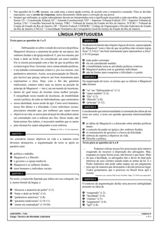 •        Nas questões de 1 a 80, marque, em cada uma, a única opção correta, de acordo com o respectivo comando. Para as devidas
         marcações, use o cartão de respostas, único documento válido para a correção da sua prova.
•        Sempre que utilizadas, as siglas subseqüentes devem ser interpretadas com a significação associada a cada uma delas, da seguinte
         forma: CF = Constituição Federal; EC = Emenda Constitucional; STF = Supremo Tribunal Federal; STJ = Superior Tribunal de
         Justiça; CNJ = Conselho Nacional de Justiça; TJRJ = Tribunal de Justiça do Estado do Rio de Janeiro; TCE/RJ = Tribunal de
         Contas do Estado do Rio de Janeiro; DF = Distrito Federal; CODJERJ = Código de Organização e Divisão Judiciária do Estado
         do Rio de Janeiro; CNCGJ = Consolidação Normativa da Corregedoria Geral da Justiça do Estado do Rio de Janeiro.

                                                        LÍNGUA PORTUGUESA
Texto para as questões de 1 a 5                                                             QUESTÃO 3

                                                                                           No desenvolvimento das relações lógicas do texto, a preocupação
    1            Debruçando-se sobre o estudo do exercício da política,                    de Maquiavel “com o fato de que na política não existem regras
         Maquiavel dissecou a anatomia do poder de sua época: dos                          fixas” (R.5-6) é “um bom instrumento para repensarmos a ética”
         senhores feudais e da igreja medieval. E, por isso mesmo, por                     (R.9-10) porque
    4    botar o dedo na ferida, foi considerado um autor maldito.
                                                                                           A    todo poder corrompe.
         Ele se mostra preocupado com o fato de que na política não                        B    ele era considerado maldito.
         existem regras fixas. Governar, isto é, tomar atitudes políticas,                 C    a instabilidade torna as atividades políticas criativas.
    7    é um trabalho extremamente criativo e, por isso mesmo, sem                        D    Maquiavel acabou com as garantias individuais.
         parâmetros anteriores. Assim, essa preocupação do filósofo,                       E    não há limites para conquistar a felicidade e o poder.
         por incrível que pareça, torna-se um bom instrumento para                          QUESTÃO 4

10       repensarmos a ética. Hoje, com o fim das garantias                                Na organização do texto, os termos que se referem a Maquiavel
         tradicionais, estamos todos mais ou menos na posição do                           não incluem
         príncipe de Maquiavel — isto é, em um mundo de incertezas,
                                                                                           A    “se” em “Debruçando-se” (R.1).
13       dentro do qual temos de inventar nossa melhor posição.                            B    “autor maldito” (R.4).
         É mergulhado nesse mundo de incertezas, de instabilidade                          C    “Ele” (R.5).
         social e política, de culto ao individualismo, que construímos                    D    “filósofo” (R.8).
16       nossa identidade, nosso modo de agir. Como seres humanos,                         E    “príncipe” (R.12).
         nosso fim último é a felicidade. Como indivíduos sociais,                          QUESTÃO 5
         precisamos entender que, por melhores que sejam nossos                            Considerando que intertextualidade é a retomada das idéias de um
19       objetivos na vida, os meios para alcançá-los não podem entrar                     texto em outro, o texto em questão apresenta intertextualidade
         em contradição com a nobreza dos fins. Desse modo, não                            entre
         basta termos fins nobres, é necessário também que os meios
                                                                                           A as idéias de Maquiavel e a discussão sobre atitudes políticas
22       para alcançá-los sejam adequados a essa nobreza.                                    atuais.
                                             Planeta, jul./2006, p. 59 (com adaptações).   B o conceito de poder na igreja e dos senhores feudais.
        QUESTÃO 1
                                                                                           C os instrumentos de governo e a busca da felicidade.
                                                                                           D nobreza de espírito e objetivos de vida.
Ao considerar nossos objetivos na vida e a maneira como                                    E filosofia e política.
devemos alcançá-los, a argumentação do texto se apóia no                                   Texto para as questões de 6 a 8
paralelo entre
                                                                                            1           Podemos criticar nossas leis processuais pelo número
                                                                                                exagerado de recursos à disposição dos advogados. Mas,
A        política e trabalho.                                                                   enquanto as regras forem essas, não haverá o que fazer. Mais
B        Maquiavel e o filósofo.                                                            4   do que a faculdade, os advogados têm o dever de lutar pelo
C        o governo e a igreja medieval.                                                         interesse de seus clientes usando todas as armas da lei. E o
D        Maquiavel e os senhores feudais.                                                       Poder Judiciário não pode saltar etapas em um julgamento
                                                                                            7   nem agir de maneira que desrespeite o devido processo legal.
E        seres humanos e indivíduos sociais.
                                                                                                Todos gostaríamos que o processo no Brasil fosse ágil e
        QUESTÃO 2                                                                               enxuto.
                                                                                                         Entrevista com a ministra Ellen Gracie Northfleet. Veja, 12/3/2008 (com adaptações).

No texto, a expressão figurada que indica um uso coloquial, isto                            QUESTÃO 6
é, menos formal da língua, é                                                               O contexto da argumentação desfaz uma possível ambigüidade
                                                                                           presente na idéia de
A        “dissecou a anatomia do poder” (R.2).
B        “botar o dedo na ferida” (R.4).                                                   A    “exagerado” (R.2).
                                                                                           B    “faculdade” (R.4).
C        “parâmetros anteriores” (R.8).
                                                                                           C    “clientes” (R.5).
D        “garantias tradicionais” (R.10-11).                                               D    “julgamento” (R.6).
E        “entrar em contradição” (R.19-20).                                                E    “ágil” (R.8).


UnB/CESPE – TJRJ                                                                                                                                                              Caderno D
Cargo: Técnico de Atividade Judiciária                                                                                                                                               –1–
 