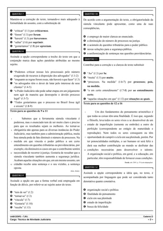 QUESTÃO 7                                                              QUESTÃO 10

Mantém-se a correção do texto, tornando-o mais adequado à                  De acordo com a argumentação do texto, a obrigatoriedade da
formalidade do assunto, com a substituição de                              súmula vinculante pode apresentar, como uma de suas
                                                                           conseqüências,
A     “criticar” (R.1) por criticarmos.
B     “forem” (R.3) por foram.
                                                                           A o emprego de maior clareza ao enunciado.
C     “haverá” (R.3) por haveremos.
                                                                           B a diminuição do número de processos na justiça.
D     “saltar” (R.6) por suprimir.
E     “gostaríamos” (R.8) por apreciam.                                    C o acúmulo de questões tributárias para o poder público.
                                                                           D novas soluções para a segurança pública.
     QUESTÃO 8
                                                                           E a uniformização de sentenças nas questões previdenciárias.
Assinale a opção correspondente a trecho do texto em que a
                                                                            QUESTÃO 11
conjunção marca duas ações paralelas atribuídas ao mesmo
sujeito.                                                                   Contribui para a correção e a clareza do texto substituir

A “Podemos criticar nossas leis processuais pelo número
                                                                           A “Ao” (R.3) por Se.
  exagerado de recursos à disposição dos advogados” (R.1-2)
                                                                           B “muita” (R.5) por muito.
B “enquanto as regras forem essas, não haverá o que fazer” (R.3)
                                                                           C “processos. Na medida” (R.6-7) por processos; pois,
C “os advogados têm o dever de lutar pelo interesse de seus
  clientes” (R.4-5)                                                             na medida.
D “o Poder Judiciário não pode saltar etapas em um julgamento              D “a um certo entendimento” (R.7-8) por ao entendimento
  nem agir de maneira que desrespeite o devido processo                         certo.
  legal” (R.5-7)                                                           E “aquelas situações em que” (R.12) por situações as quais.
E “Todos gostaríamos que o processo no Brasil fosse ágil                   Texto para as questões de 12 a 16
  e enxuto” (R.8-9)
Texto para as questões de 9 a 11                                            1            Um dos fundamentos do pensamento aristotélico é
                                                                                que todas as coisas têm uma finalidade. É isso que, segundo
1            Sabemos que a ferramenta súmula vinculante é
                                                                                o filósofo, leva todos os seres vivos a se desenvolver de um
      poderosa, mas o enunciado tem de ser muito claro e preciso
                                                                            4   estado de imperfeição (semente ou embrião) a outro de
      para que os resultados sejam os melhores. Ao tornar-se
4     obrigatória não apenas para as diversas instâncias do Poder               perfeição (correspondente ao estágio de maturidade e
      Judiciário, mas também para a administração pública, muita                reprodução). Nem todos os seres conseguem ou têm
      boa súmula pode de fato diminuir o número de processos. Na            7   oportunidade de cumprir o ciclo em sua plenitude, porém. Por
7     medida em que vincula o poder público a um certo                          ter potencialidades múltiplas, o ser humano só será feliz e
      entendimento em questões tributárias ou previdenciárias, por              dará sua melhor contribuição ao mundo se desfrutar das
      exemplo, ela diminuirá os casos em que o contribuinte sentirá        10   condições     necessárias   para   desenvolver            o     talento.
10    necessidade de recorrer à justiça. Gostaria de ressaltar que a            A organização social e política, em geral, e a educação, em
      súmula vinculante também aumenta a segurança jurídica.
                                                                                particular, têm responsabilidade de fornecer essas condições.
      Acabam aquelas situações em que, em um mesmo assunto, um
                                                                                                                   Escola, abr./2005, p. 39 (com adaptações).
13    cidadão recebe uma sentença e o seu vizinho, a sentença
      oposta.                                                               QUESTÃO 12
                                                           Idem, ibidem.
                                                                           Assinale a opção correspondente a idéia que, no texto, é
     QUESTÃO 9
                                                                           acompanhada por linguagem que pode ser considerada tanto
Assinale a opção em que a forma verbal está empregada em                   denotativa quanto conotativa.
função de dêixis, por referir-se ao sujeito autor do texto.
                                                                           A organização social e política
A     “tem de ser” (R.2)
                                                                           B finalidade do pensamento
B     “tornar-se” (R.3)
                                                                           C ciclo em sua plenitude
C     “vincula” (R.7)
D     “Gostaria” (R.10)                                                    D estado de imperfeição
E     “recebe” (R.13)                                                      E busca da felicidade


UnB/CESPE – TJRJ                                                                                                                              Caderno D
Cargo: Técnico de Atividade Judiciária                                                                                                               –2–
 