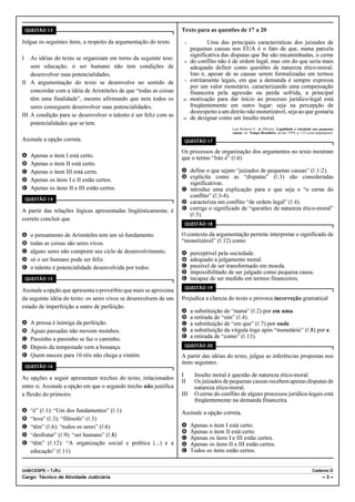 QUESTÃO 13                                                     Texto para as questões de 17 a 20

Julgue os seguintes itens, a respeito da argumentação do texto.     1            Uma das principais características dos juizados de
                                                                         pequenas causas nos EUA é o fato de que, numa parcela
                                                                         significativa das disputas que lhe são encaminhadas, o cerne
I   As idéias do texto se organizam em torno da seguinte tese:
                                                                    4    do conflito não é de ordem legal, mas sim do que seria mais
    sem educação, o ser humano não tem condições de                      adequado definir como questões de natureza ético-moral.
    desenvolver suas potencialidades.                                    Isto é, apesar de as causas serem formalizadas em termos
II A argumentação do texto se desenvolve no sentido de              7    estritamente legais, em que a demanda é sempre expressa
                                                                         por um valor monetário, caracterizando uma compensação
    concordar com a idéia de Aristóteles de que “todas as coisas         financeira pela agressão ou perda sofrida, a principal
    têm uma finalidade”, mesmo afirmando que nem todos os          10    motivação para dar início ao processo jurídico-legal está
    seres conseguem desenvolver suas potencialidades.                    freqüentemente em outro lugar: seja na percepção de
                                                                         desrespeito a um direito não monetizável, seja ao que gostaria
III A condição para se desenvolver o talento é ser feliz com as    13    de designar como um insulto moral.
    potencialidades que se tem.
                                                                                           Luis Roberto C. de Oliveira. Legalidade e eticidade nas pequenas
                                                                                           causas. In: Tempo Brasileiro, jul.set./1999, p. 133 (com adaptações).

Assinale a opção correta.                                           QUESTÃO 17

                                                                   Os processos de organização dos argumentos no texto mostram
A     Apenas o item I está certo.                                  que o termo “Isto é” (R.6)
B     Apenas o item II está certo.
C     Apenas o item III está certo.                                A define o que sejam “juizados de pequenas causas” (R.1-2).
                                                                   B explicita como as “disputas” (R.3) são consideradas
D     Apenas os itens I e II estão certos.
                                                                     significativas.
E     Apenas os itens II e III estão certos.                       C introduz uma explicação para o que seja o “o cerne do
                                                                     conflito” (R.3-4).
    QUESTÃO 14
                                                                   D caracteriza um conflito “de ordem legal” (R.4).
A partir das relações lógicas apresentadas lingüisticamente, é     E corrige o significado de “questões de natureza ético-moral”
                                                                     (R.5).
correto concluir que
                                                                    QUESTÃO 18

A     o pensamento de Aristóteles tem um só fundamento.            O contexto da argumentação permite interpretar o significado de
B     todas as coisas são seres vivos.                             “monetizável” (R.12) como
C     alguns seres não cumprem seu ciclo de desenvolvimento.       A     perceptível pela sociedade.
D     só o ser humano pode ser feliz.                              B     adequado a julgamento moral.
E     o talento é potencialidade desenvolvida por todos.           C     passível de ser transformado em moeda.
                                                                   D     impossibilitado de ser julgado como pequena causa.
    QUESTÃO 15                                                     E     incapaz de ser medido em termos financeiros.
                                                                    QUESTÃO 19
Assinale a opção que apresenta o provérbio que mais se aproxima
da seguinte idéia do texto: os seres vivos se desenvolvem de um    Prejudica a clareza do texto e provoca incorreção gramatical
estado de imperfeição a outro de perfeição.
                                                                   A     a substituição de “numa” (R.2) por em uma.
                                                                   B     a retirada de “sim” (R.4).
A     A pressa é inimiga da perfeição.                             C     a substituição de “em que” (R.7) por onde.
B     Águas passadas não movem moinhos.                            D     a substituição da vírgula logo após “monetário” (R.8) por e.
C     Passinho a passinho se faz o caminho.                        E     a retirada de “como” (R.13).
D     Depois da tempestade vem a bonança.                           QUESTÃO 20

E     Quem nasceu para 10 réis não chega a vintém.                 A partir das idéias do texto, julgue as inferências propostas nos
                                                                   itens seguintes.
    QUESTÃO 16

                                                                   I      Insulto moral é questão de natureza ético-moral.
As opções a seguir apresentam trechos do texto, relacionados
                                                                   II     Os juizados de pequenas causas recebem apenas disputas de
entre si. Assinale a opção em que o segundo trecho não justifica          natureza ético-moral.
a flexão do primeiro.                                              III    O cerne do conflito de alguns processos jurídico-legais está
                                                                          freqüentemente na demanda financeira.
A     “é” (R.1): “Um dos fundamentos” (R.1)                        Assinale a opção correta.
B     “leva” (R.3): “filósofo” (R.3)
C     “têm” (R.6): “todos os seres” (R.6)                          A     Apenas o item I está certo.
                                                                   B     Apenas o item II está certo.
D     “desfrutar” (R.9): “ser humano” (R.8)
                                                                   C     Apenas os itens I e III estão certos.
E     “têm” (R.12): “A organização social e política (...) e a     D     Apenas os itens II e III estão certos.
      educação” (R.11)                                             E     Todos os itens estão certos.


UnB/CESPE – TJRJ                                                                                                                                 Caderno D
Cargo: Técnico de Atividade Judiciária                                                                                                                  –3–
 