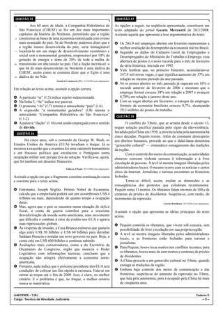 QUESTÃO 25                                                                              QUESTÃO 27

 1           Aos 60 anos de idade, a Companhia Hidrelétrica do                          As opções a seguir, na seqüência apresentada, constituem um
      São Francisco (CHESF) se fez um dos mais importantes                              texto adaptado do jornal Gazeta Mercantil de 20/3/2008.
      capítulos da história do Nordeste, permitindo que a região                        Assinale aquela que apresenta a tese argumentativa do texto.
 4    construísse as bases de uma economia sintonizada com o resto
      mais avançado do país. Se do Nordeste podemos dizer que é                         A Os 204,9 mil empregos abertos em fevereiro representam a
      a região menos desenvolvida do país, seria inimaginável                             melhor avaliação do desempenho da economia real no Brasil.
 7    localizá-lo em um mapa de desenvolvimento econômico e                             B Segundo os dados do Cadastro Geral de Empregados e
      social sem a monumental geradora, responsável por 10% da                            Desempregados do Ministério do Trabalho e Emprego, essa
      geração de energia e dona de 20% de toda a malha de                                 abertura de postos é o novo recorde para o mês de fevereiro
10    transmissão em alta tensão no país. Daí a ilação inevitável: o                      da série histórica, iniciada em 1992.
      que há de mais desenvolvido no Nordeste é uma dádiva da
                                                                                        C Vale lembrar que, no primeiro bimestre, acumularam-se
      CHESF, assim como se costuma dizer que o Egito é uma
                                                                                          347,9 mil novas vagas, o que significa aumento de 37% em
13    dádiva do rio Nilo.
                               Jornal do Commercio (PE), 21/3/2008 (com adaptações).
                                                                                          relação ao mesmo período do ano passado.
                                                                                        D Só os postos abertos no mês passado já superam em 16% o
Em relação ao texto acima, assinale a opção correta.                                      recorde anterior de fevereiro de 2006 e mostram que o
                                                                                          emprego formal cresceu 38% em relação a 2007 e avançou
A A partícula “se” (R.2) indica sujeito indeterminado.                                    0,70% em relação a janeiro deste ano.
B Na linha 5, “Se” indica voz passiva.                                                  E Com as vagas abertas em fevereiro, o estoque de empregos
C O pronome “-lo” (R.7) retoma o antecedente “país” (R.6).                                formais da economia brasileira cresceu 0,7%, alcançando
D A expressão “a monumental geradora” (R.8) retoma o                                      29,3 milhões de postos de trabalho.
  antecedente “Companhia Hidrelétrica do São Francisco”                                  QUESTÃO 28
  (R.1-2).
E A palavra “ilação” (R.10) está sendo empregada com o sentido                                  O conflito do Tibete, que se arrasta desde o século 13,
  de dúvida.                                                                            requer solução pacífica pautada pelo signo da não-violência.
     QUESTÃO 26
                                                                                        Invadida pela China em 1950, a província luta pela autonomia há
                                                                                        cinco décadas. Pequim resiste. Além de constante desrespeito
       Há cinco anos, sob o comando de George W. Bush, os                               aos direitos humanos, procede ao que o dalai-lama denomina
Estados Unidos da América (EUA) invadiam o Iraque. Já se                                “genocídio cultural” — sistemático esmagamento das tradições
mostrou à exaustão que a aventura foi uma catástrofe humanitária                        da região.
e um fracasso político que encalacrou o Pentágono numa                                          Com o controle dos meios de comunicação, as autoridades
ocupação militar sem perspectiva de solução. Verifica-se, agora,                        chinesas exercem violenta censura à informação e à livre
que foi também um desastre financeiro.                                                  circulação de pessoas. A tevê só mostra imagens liberadas pelos
                                        Folha de S.Paulo, 20/3/2008 (com adaptações).   administradores locais. O mesmo ocorre com as notícias e certos
                                                                                        sítios da Internet. Jornalistas e turistas encontram as fronteiras
Assinale a opção em que o fragmento constitui continuação coesa                         fechadas.
e coerente para o texto acima.                                                                  Torna-se difícil, assim, avaliar as dimensões e as
                                                                                        conseqüências dos protestos que eclodiram recentemente.
A Entretanto, Joseph Stiglitz, Prêmio Nobel de Economia,                                Pequim soma 13 mortos. Os tibetanos falam em mais de 100 e de
  calcula que a empreitada poderá sair por assombrosos US$ 4                            centenas de prisões de dissidentes. Suspeita-se, com razão, do
  trilhões ou mais, dependendo de quanto tempo a ocupação                               incremento da repressão.
  durar.                                                                                                                  Correio Braziliense, 20/3/2008 (com adaptações).
B Mas, agora que o país se encontra numa situação de deficit
  fiscal, a conta da guerra contribui para a crescente                                  Assinale a opção que apresenta as idéias principais do texto
  desvalorização da moeda norte-americana, num movimento                                acima.
  que dificulta o combate à crise de crédito nos EUA e agrava
  suas repercussões globais.                                                            A Pequim controla os tibetanos, que vivem sob censura, sem
C Às vésperas da invasão, a Casa Branca estimava que gastaria                             possibilidade de livre circulação em sua própria região.
  algo entre US$ 50 bilhões e US$ 60 bilhões para derrubar                              B A tevê só mostra imagens liberadas pelos administradores
  Saddam Hussein e instalar um novo governo no país. Hoje, a
                                                                                          locais, e as fronteiras estão fechadas para turistas e
  conta está em US$ 600 bilhões e continua subindo.
                                                                                          jornalistas.
D Avaliações mais conservadoras, como a do Escritório de
                                                                                        C Para Pequim, houve treze mortos nos conflitos recentes; para
  Orçamento do Congresso, órgão que municia o Poder
  Legislativo com informações técnicas, concluem que a                                    os tibetanos, houve mais de cem mortos e centenas de prisões
  ocupação não atingirá efetivamente a economia norte-                                    de dissidentes.
  americana.                                                                            D A China procede a um genocídio cultural no Tibete, quando
E Portanto, nada indica que o próximo presidente dos EUA terá                             esmaga as tradições da região.
  condições de colocar um fim rápido à aventura. Fala-se em                             E Embora haja controle dos meios de comunicação e das
  retirar as tropas até o fim de 2009. Isso, é claro, no melhor                           fronteiras, suspeita-se do aumento da repressão no Tibete,
  cenário. E o problema é que, no Iraque, o melhor cenário                                que luta pela autonomia, pois é ocupado pela China há mais
  nunca se materializa.                                                                   de cinqüenta anos.


UnB/CESPE – TJRJ                                                                                                                                            Caderno D
Cargo: Técnico de Atividade Judiciária                                                                                                                            –5–
 