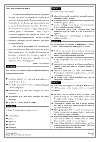 Texto para as questões de 29 a 31                                                   QUESTÃO 31

                                                                                   De acordo com as idéias do texto,
 1          O princípio de que o Estado necessita de instrumentos
                                                                                   A o decreto-lei e a medida provisória têm funções diferentes em
     para agir com rapidez em situações de emergência está
                                                                                     relação a relevância e urgência.
     inscrito no arcabouço jurídico brasileiro desde a primeira                    B o Poder Executivo deve dispensar instrumentos legais que lhe
 4   Constituição, de 1824, dois anos após a Independência, ainda                    possibilitem agir com rapidez.
                                                                                   C embora a medida provisória seja um instrumento útil, não
     no Império. A figura do decreto-lei, sempre à disposição do
                                                                                     deve ser utilizada com muita freqüência.
     Poder Executivo, ficou marcada no regime militar, quando a                    D é desnecessário que o Poder Executivo conte com
 7   caneta dos generais foi acionada a torto e a direito, ao largo do               dispositivos legais para casos de ações de relevância e
                                                                                     urgência.
     Congresso, cujos poderes eram sufocados pela ditadura. Com
                                                                                   E o Poder Legislativo é estimulado pelo uso freqüente de
     a redemocratização, sacramentada pela Constituição de 1988,                     medidas provisórias.
10   sepultou-se o decreto-lei, mas não o seu espírito, reencarnado                 QUESTÃO 32
     na medida provisória.
                                                                                   Os trechos abaixo são adaptados de O Globo de 19/3/2008.
            Não se discute a importância de o Poder Executivo                      Assinale a opção que apresenta erro de grafia de palavra.
13   contar com dispositivos legais que permitam ao governo
                                                                                   A A defesa e a preservação do meio ambiente são hoje uma
     baixar normas, sem o crivo imediato do Congresso, que
                                                                                     preocupação mundial, e o Brasil, dono de vastos recursos
     preencham os requisitos da “relevância e urgência”. O                           naturais, procura também avançar nessa área.
16   problema está na dosagem, que, se exagerada, como ocorre                      B Uma boa parte da população se conscientizou da necessidade
                                                                                     de agir para proteger fauna, flora, rios e outros bens da
     atualmente, sufoca o Poder Legislativo.
                                                                                     natureza.
                                            O Globo, 19/3/2008 ( com adaptações)
                                                                                   C Movimentos foram criados, até na política, e órgãos federais,
 QUESTÃO 29                                                                          estaduais e municipais, além do Ministério Público, se
                                                                                     mobilizaram.
Com base no texto, assinale a opção correta quanto ao emprego                      D Há dez anos, foi aprovada a Lei Contra Crimes Ambientais,
de palavras ou expressões.                                                           dando respaudo jurídico às ações de preservação e prevendo
                                                                                     punições para os infratores.
                                                                                   E Na prática, existe enorme dificuldade para que os
A “arcabouço jurídico” (R.3) está sendo empregada com o                              transgressores sejam punidos.
     sentido de acervo de leis.                                                     QUESTÃO 33

B “caneta dos generais” (R.7) constitui uma figura de linguagem
                                                                                   Os trechos abaixo são adaptados de O Estado de S.Paulo de
     denominada hipérbole.                                                         19/3/2008. Assinale a opção em que o trecho não obedece à
C “sacramentada” (R.9) está sendo empregada em sentido                             norma culta.

     denotativo.
                                                                                   A Na América do Sul, somente o Brasil não convive com
D “reencarnado” (R.10) está sendo empregada em sentido                               questões de limites com seus vizinhos. Todos os outros países
     denotativo.                                                                     da região mantêm disputas fronteiriças, algumas delas
                                                                                     resultantes de guerras cruentas.
E “o crivo” (R.14) tem o sentido de censura.
                                                                                   B Compreende-se, portanto, que, mais do que em qualquer
 QUESTÃO 30                                                                          outra parte do mundo, aqui, a inviolabilidade das fronteiras
                                                                                     seja um preceito intocável.
A função da linguagem predominante no texto é                                      C Afinal, qualquer precedente pode servir de pretexto para um
                                                                                     litigante avançar sobre uma área em disputa — e são tantas
                                                                                     que a região logo estaria conflagrada.
A metalingüística.                                                                 D A resolução da Organização dos Estados Americanos sobre
B poética.                                                                           a crise entre o Equador e a Colômbia, como não poderia
C expressiva.                                                                        deixar de ser, foi norteada por essa preocupação.
                                                                                   E Forças militares da Colômbia, afinal, invadiram o território
D apelativa.                                                                         equatoriano para destruir um acampamento das FARC, cujo
E referencial.                                                                       os narcoguerrilheiros usavam como base.


UnB/CESPE – TJRJ                                                                                                                         Caderno D
Cargo: Técnico de Atividade Judiciária                                                                                                       –6–
 