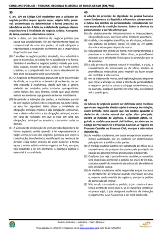 CONCURSO PÚBLICO – TRIBUNAL REGIONAL ELEITORAL DE MINAS GERAIS (TRE/MG)
Analista Judiciário – Judiciária – Tipo 1 (Branca)
- 10 -
Prova aplicada em 14/04/2013 – Disponível no site www.consulplan.net a partir do dia 15/04/2013
39
O art. 104 do Código Civil estabelece que a validade do
negócio jurídico requer agente capaz, objeto lícito, possí-
vel, determinado ou determinável e forma prescrita ou
não defesa em lei. A falta ou o defeito de qualquer desses
requisitos leva à invalidade do negócio jurídico. A respeito
do tema, assinale a alternativa correta.
(A) Se o dolo, um dos defeitos do negócio jurídico que
causa sua anulabilidade, for do representante legal ou
convencional de uma das partes, só está obrigado o
representado a responder civilmente até a importância
do proveito que teve.
(B) É anulável o negócio jurídico simulado, mas subsistirá o
que se dissimulou, se válido for na substância e na forma.
Também é anulável o negócio jurídico viciado por erro,
dolo, coação, estado de perigo, lesão ou fraude contra
credores, e o prejudicado tem o prazo decadencial de
dois anos para pugnar pela sua anulação.
(C) Os negócios de transmissão gratuita de bens ou remissão
de dívida, se os praticar o devedor já insolvente, ou por
eles reduzido à insolvência, desde que não o ignore,
poderão ser anulados pelos credores quirografários,
como lesivos dos seus direitos, sendo que igual direito
assiste aos credores cuja garantia se tornar insuficiente.
(D) Respeitada a intenção das partes, a invalidade parcial
de um negócio jurídico não o prejudicará na parte válida,
se esta for separável. Além disso, a invalidade da
obrigação principal implica a das obrigações acessórias,
mas a destas não induz a da obrigação principal, exceto
em caso de nulidade, em que o vício em uma das
obrigações, principal ou acessória, contamina todas as
demais.
(E) A validade da declaração de vontade não dependerá de
forma especial, senão quando a lei expressamente a
exigir, como no caso dos negócios jurídicos que visem à
constituição, transferência, modificação ou renúncia de
direitos reais sobre imóveis de valor superior a trinta
vezes o maior salário mínimo vigente no País, em que,
não dispondo a lei em contrário, a escritura pública é
essencial à sua validade.
40
A adoção do princípio da dignidade da pessoa humana
como fundamento da República influenciou sobremaneira
a tutela dos direitos da personalidade, considerando ser
esta expressão da condição humana. Sobre os direitos da
personalidade, é correto afirmar que
(A) são absolutamente intransmissíveis e irrenunciáveis,
não podendo o seu exercício sofrer limitação voluntária.
(B) é válida, com objetivo científico, ou altruístico, a disposi-
ção gratuita do próprio corpo, no todo ou em parte,
durante a vida e para depois da morte.
(C) toda pessoa tem direito ao nome, nele compreendidos o
prenome e o sobrenome. Além disso, o pseudônimo
adotado para atividades lícitas goza da proteção que se
dá ao nome.
(D) a vida privada da pessoa natural é inviolável, e o juiz, a
requerimento do interessado ou de ofício, adotará as
providências necessárias para impedir ou fazer cessar
ato contrário a esta norma.
(E) em se tratando de morto, terá legitimação para requerer
que cesse a ameaça ou lesão a direito da personalidade
e requerer perdas e danos o cônjuge sobrevivente, ou,
na sua falta, qualquer parente em linha reta, ou colateral
até o quarto grau.
41
As tutelas de urgência podem ser definidas como medidas
que visam resguardar direito sujeito à ameaça de violação,
assim definido como aquele que não poderá aguardar o
desfecho do trâmite natural das ações ditas principais.
Dentre as medidas de urgência, o legislador pátrio, se-
guindo o modelo processual civil italiano, estabeleceu no
Código de Processo Civil o Processo Cautelar. A respeito do
Processo Cautelar no Processo Civil, marque a alternativa
INCORRETA.
(A) As medidas cautelares, em casos excepcionais expressa-
mente autorizados por lei, poderão ser determinadas
pelo juiz sem a audiência das partes.
(B) A medida cautelar poderá ser substituída de ofício ou a
requerimento de qualquer das partes pela prestação de
caução ou garantia menos gravosa para o requerido.
(C) Qualquer que seja o procedimento cautelar, o requerido
será citado para contestar o pedido, no prazo de 10 dias,
contado a partir do momento da prática do ato citatório
pelo oficial de justiça.
(D) As medidas cautelares serão requeridas ao juiz da causa
ou diretamente ao tribunal quando interposto recurso
e, mesmo sendo medida de urgência, comporta pedido
de concessão de liminar.
(E) Não sendo contestado o pedido, o juiz proferirá sen-
tença dentro de cinco dias e, se o requerido contestar
no prazo legal, o juiz designará audiência de instrução
e julgamento, caso haja prova a ser nela produzida.
 