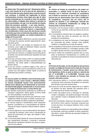 CONCURSO PÚBLICO – TRIBUNAL REGIONAL ELEITORAL DE MINAS GERAIS (TRE/MG)
Analista Judiciário – Judiciária – Tipo 1 (Branca)
- 11 -
Prova aplicada em 14/04/2013 – Disponível no site www.consulplan.net a partir do dia 15/04/2013
42
Na clássica obra “Do espírito das Leis”, Montesquieu definiu
o juiz como bouche de la loi (a boca da lei), apontando o
perfil inanimado dos juízes daquela época ao pronunciarem
suas sentenças. A atividade dos magistrados no Direito
Contemporâneo encontra vieses legais para agir de ofício
quando autorizado por lei e quando se tratar de questões
de ordem pública. O julgador deve observar o princípio da
inércia da jurisdição, mas agir à luz do princípio do impulso
oficial dos processos, podendo – e por vezes devendo –
adotar postura ativa, atentando para as normas que lhe
limitam poderes e impõem-lhe deveres e responsabilida-
des. Considerando o trecho acerca dos atos do juiz, assinale
a afirmativa que trata corretamente dos poderes, deveres e
responsabilidade do julgador, nos moldes estabelecidos no
Código de Processo Civil.
(A) O juiz somente poderá determinar as provas necessárias
à instrução do processo quando expressamente reque-
rida pelas partes.
(B) O juiz que exercer suas funções em processo em que
funcionou como órgão do Ministério Público incorrerá
em suspeição de parcialidade.
(C) O juiz, não havendo normas legais, deverá julgar a lide
recorrendo aos costumes, à analogia aos princípios gerais
do direito, mas somente decidirá por equidade nos casos
previsto em lei.
(D) O juiz que, sem justo motivo, omitir ou retardar providên-
cia, a qual deva ordenar de ofício, responderá administra-
tivamente, não sendo cabível a responsabilização por
perdas e danos.
(E) O juiz que concluir a audiência julgará a lide, salvo se
estiver aposentado, caso em que passará os autos ao seu
sucessor que não poderá mandar repetir as provas já
produzidas para proferir a sentença.
43
Os recursos podem ser definidos como ferramentas jurídi-
cas cabíveis quando a parte vencida, o Ministério Público
ou terceiro prejudicado buscam novo pronunciamento
judicial acerca daquilo que foi desfavorável ao recorrente
em determinado julgado. Considerando os recursos previs-
tos no Código de Processo Civil, é correto afirmar que
(A) das decisões interlocutórias proferidas em audiência de
instrução e julgamento, caberá agravo na forma retida
por meio de petição, no prazo de 5 dias.
(B) a apelação interposta de sentença que confirmar a ante-
cipação dos efeitos da tutela ou decidir o processo cau-
telar será recebida nos efeitos suspensivo e devolutivo.
(C) os recursos especial e extraordinário serão interpostos
perante o presidente ou o vice-presidente do Superior
Tribunal de Justiça e Supremo Tribunal Federal, respecti-
vamente.
(D) o recurso especial e o recurso extraordinário não obstam
a execução da sentença, assim como a interposição do
agravo de instrumento, em regra, não impede o anda-
mento do feito.
(E) o recorrente poderá desistir do recurso interposto desde
que, devidamente intimados, o recorrido e eventuais
litisconsortes manifestem anuência nos autos ou aquies-
çam com seu silêncio.
44
Os critérios de fixação de competência não podem ser
presumidos e a petição inicial, na qual se descreve a
demanda, será o elemento orientador da competência
que é fixada no momento em que a ação é proposta. É
possível que em determinados casos ocorra modificação
de competência, conquanto que em outros não se
admitirá em absoluto a sua modificação. Partindo dos
critérios de competência estabelecidos no Código de
Processo Civil, é correto afirmar que
(A) quando o réu for pessoa incapaz, a ação se processará
no foro de seu domicílio, ainda que diverso do de seu
representante.
(B) a incompetência absoluta deve ser alegada a qualquer
tempo, desde que antes da sentença, por meio de
exceção de incompetência.
(C) a competência em razão da hierarquia é inderrogável
por convenção das partes, contudo, estas poderão
modificar a competência em razão da matéria.
(D) há competência internacional concorrente entre autori-
dade judiciária brasileira e a estrangeira quando a ação
se originar de fato ocorrido ou ato praticado no Brasil.
(E) haverá conflito de competência quando dois ou mais
juízes se declararem incompetentes e o conflito será
suscitado ao presidente do tribunal exclusivamente de
ofício pelo juiz.
45
O Processo de Execução, um dos três gêneros dos processos
previstos no Código de Processo Civil ao lado dos Processos
de Conhecimento e Cautelar, passou por diversas altera-
ções legislativas, dentre as quais se destaca o advento das
Leis nº 11.232/2005 e nº 11.382/2006. Tomando como
diretriz a nova disciplina da execução no Processo Civil,
assinale a alternativa correta.
(A) O documento público e a escritura pública somente
constituirão título executivo extrajudicial se assinados
pelo devedor e por duas testemunhas.
(B) A prova de má-fé do terceiro adquirente ou o registro
da penhora do bem alienado são requisitos para o
reconhecimento da fraude à execução.
(C) O credor não poderá iniciar a execução se o devedor
cumprir a obrigação, mas poderá prosseguir nela ainda
que o devedor cumpra a obrigação durante o curso da
execução.
(D) Os bens do devedor, desde que não estejam em poder
de terceiros, ficam sujeitos à execução, enquanto que
os bens do sócio, em qualquer hipótese, ficam a salvo
da execução.
(E) A apelação da sentença de improcedência dos embargos
do executado, ainda que recebida no efeito suspensivo,
não obsta o caráter definitivo da execução fundada em
título extrajudicial.
 