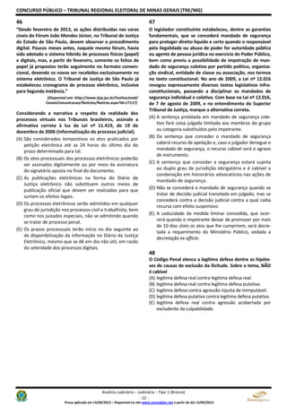 CONCURSO PÚBLICO – TRIBUNAL REGIONAL ELEITORAL DE MINAS GERAIS (TRE/MG)
Analista Judiciário – Judiciária – Tipo 1 (Branca)
- 12 -
Prova aplicada em 14/04/2013 – Disponível no site www.consulplan.net a partir do dia 15/04/2013
46
“Desde fevereiro de 2013, as ações distribuídas nas varas
cíveis do Fórum João Mendes Júnior, no Tribunal de Justiça
do Estado de São Paulo, devem observar o procedimento
digital. Poucos meses antes, naquele mesmo fórum, havia
sido adotado o sistema híbrido de processos físicos (papel)
e digitais, mas, a partir de fevereiro, somente os feitos de
papel já propostos terão seguimento no formato conven-
cional, devendo os novos ser recebidos exclusivamente no
sistema eletrônico. O Tribunal de Justiça de São Paulo já
estabeleceu cronograma de processo eletrônico, inclusive
para Segunda Instância.”
(Disponível em: http://www.tjsp.jus.br/Institucional/
CanaisComunicacao/Noticias/Noticia.aspx?Id=17117)
Considerando a narrativa a respeito da realidade dos
processos virtuais nos Tribunais brasileiros, assinale a
afirmativa correta à luz da Lei nº 11.419, de 19 de
dezembro de 2006 (informatização do processo judicial).
(A) São considerados tempestivos os atos praticados por
petição eletrônica até as 24 horas do último dia do
prazo determinado para tal.
(B) Os atos processuais dos processos eletrônicos poderão
ser assinados digitalmente ou por meio da assinatura
do signatário aposta no final do documento.
(C) As publicações eletrônicas na forma do Diário de
Justiça eletrônico não substituem outros meios de
publicação oficial que devem ser realizadas para que
surtam os efeitos legais.
(D) Os processos eletrônicos serão admitidos em qualquer
grau de jurisdição nos processos civil e trabalhista, bem
como nos juizados especiais, não se admitindo quando
se tratar de processo penal.
(E) Os prazos processuais terão início no dia seguinte ao
da disponibilização da informação no Diário da Justiça
Eletrônico, mesmo que se dê em dia não útil, em razão
da celeridade dos processos digitais.
47
O legislador constituinte estabeleceu, dentre as garantias
fundamentais, que se concederá mandado de segurança
para proteger direito líquido e certo quando o responsável
pela ilegalidade ou abuso de poder for autoridade pública
ou agente de pessoa jurídica no exercício do Poder Público,
bem como previu a possibilidade de impetração de man-
dado de segurança coletivo por partido político, organiza-
ção sindical, entidade de classe ou associação, nos termos
no texto constitucional. No ano de 2009, a Lei nº 12.016
revogou expressamente diversos textos legislativos infra-
constitucionais, passando a disciplinar os mandados de
segurança individual e coletivo. Com base na Lei nº 12.016,
de 7 de agosto de 2009, e no entendimento do Superior
Tribunal de Justiça, marque a alternativa correta.
(A) A sentença prolatada em mandado de segurança cole-
tivo fará coisa julgada limitada aos membros do grupo
ou categoria substituídos pelo impetrante.
(B) Da sentença que conceder o mandado de segurança
caberá recurso de apelação e, caso o julgador denegue o
mandado de segurança, o recurso cabível será o agravo
de instrumento.
(C) A sentença que conceder a segurança estará sujeita
ao duplo grau de jurisdição obrigatório e é cabível a
condenação em honorários advocatícios nas ações de
mandado de segurança.
(D) Não se concederá o mandado de segurança quando se
tratar de decisão judicial transitada em julgado, mas se
concederá contra a decisão judicial contra a qual caiba
recurso com efeito suspensivo.
(E) A caducidade da medida liminar concedida, que ocor-
rerá quando o impetrante deixar de promover por mais
de 10 dias úteis os atos que lhe cumprirem, será decre-
tada a requerimento do Ministério Público, vedada a
decretação ex officio.
48
O Código Penal elenca a legítima defesa dentre as hipóte-
ses de causas de exclusão da ilicitude. Sobre o tema, NÃO
é cabível
(A) legítima defesa real contra legítima defesa real.
(B) legítima defesa real contra legítima defesa putativa.
(C) legítima defesa contra agressão injusta de inimputável.
(D) legítima defesa putativa contra legítima defesa putativa.
(E) legítima defesa real contra agressão acobertada por
excludente da culpabilidade.
 