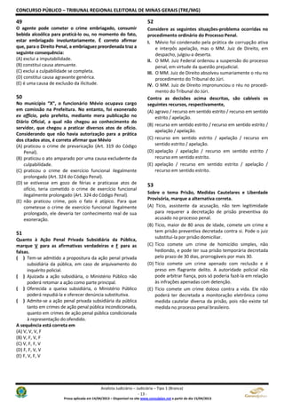 CONCURSO PÚBLICO – TRIBUNAL REGIONAL ELEITORAL DE MINAS GERAIS (TRE/MG)
Analista Judiciário – Judiciária – Tipo 1 (Branca)
- 13 -
Prova aplicada em 14/04/2013 – Disponível no site www.consulplan.net a partir do dia 15/04/2013
49
O agente pode cometer o crime embriagado, consumir
bebida alcoólica para praticá-lo ou, no momento do fato,
estar embriagado involuntariamente. É correto afirmar
que, para o Direito Penal, a embriaguez preordenada traz a
seguinte consequência:
(A) exclui a imputabilidade.
(B) constitui causa atenuante.
(C) exclui a culpabilidade se completa.
(D) constitui causa agravante genérica.
(E) é uma causa de exclusão da ilicitude.
50
No município “X”, o funcionário Mévio ocupava cargo
em comissão na Prefeitura. No entanto, foi exonerado
ex officio, pelo prefeito, mediante mera publicação no
Diário Oficial, a qual não chegou ao conhecimento do
servidor, que chegou a praticar diversos atos de ofício.
Considerando que não havia autorização para a prática
dos citados atos, é correto afirmar que Mévio
(A) praticou o crime de prevaricação (Art. 319 do Código
Penal).
(B) praticou o ato amparado por uma causa excludente da
culpabilidade.
(C) praticou o crime de exercício funcional ilegalmente
prolongado (Art. 324 do Código Penal).
(D) se estivesse em gozo de férias e praticasse atos de
ofício, teria cometido o crime de exercício funcional
ilegalmente prolongado (Art. 324 do Código Penal).
(E) não praticou crime, pois o fato é atípico. Para que
cometesse o crime de exercício funcional ilegalmente
prolongado, ele deveria ter conhecimento real de sua
exoneração.
51
Quanto à Ação Penal Privada Subsidiária da Pública,
marque V para as afirmativas verdadeiras e F para as
falsas.
( ) Tem-se admitido a propositura da ação penal privada
subsidiária da pública, em caso de arquivamento do
inquérito policial.
( ) Ajuizada a ação subsidiária, o Ministério Público não
poderá retomar a ação como parte principal.
( ) Oferecida a queixa subsidiária, o Ministério Público
poderá repudiá-la e oferecer denúncia substitutiva.
( ) Admite-se a ação penal privada subsidiária da pública
tanto em crimes de ação penal pública incondicionada,
quanto em crimes de ação penal pública condicionada
à representação do ofendido.
A sequência está correta em
(A) V, V, V, F
(B) V, F, V, F
(C) V, F, F, V
(D) F, F, V, V
(E) F, V, F, V
52
Considere as seguintes situações-problema ocorridas no
procedimento ordinário do Processo Penal.
I. Mévio foi condenado pela prática de corrupção ativa
e interpôs apelação, mas o MM. Juiz de Direito, em
despacho, julgou-a deserta.
II. O MM. Juiz Federal ordenou a suspensão do processo
penal, em virtude da questão prejudicial.
III. O MM. Juiz de Direito absolveu sumariamente o réu no
procedimento do Tribunal do Júri.
IV. O MM. Juiz de Direito impronunciou o réu no procedi-
mento do Tribunal do Júri.
Contra as decisões acima descritas, são cabíveis os
seguintes recursos, respectivamente,
(A) agravo / recurso em sentido estrito / recurso em sentido
estrito / apelação.
(B) recurso em sentido estrito / recurso em sentido estrito /
apelação / apelação.
(C) recurso em sentido estrito / apelação / recurso em
sentido estrito / apelação.
(D) apelação / apelação / recurso em sentido estrito /
recurso em sentido estrito.
(E) apelação / recurso em sentido estrito / apelação /
recurso em sentido estrito.
53
Sobre o tema Prisão, Medidas Cautelares e Liberdade
Provisória, marque a alternativa correta.
(A) Tício, assistente da acusação, não tem legitimidade
para requerer a decretação de prisão preventiva do
acusado no processo penal.
(B) Tício, maior de 80 anos de idade, comete um crime e
tem prisão preventiva decretada contra si. Pode o juiz
substituí-la por prisão domiciliar.
(C) Tício comete um crime de homicídio simples, não
hediondo, e pode ter sua prisão temporária decretada
pelo prazo de 30 dias, prorrogáveis por mais 30.
(D) Tício comete um crime apenado com reclusão e é
preso em flagrante delito. A autoridade policial não
pode arbitrar fiança, pois só poderia fazê-la em relação
às infrações apenadas com detenção.
(E) Tício comete um crime doloso contra a vida. Ele não
poderá ter decretada a monitoração eletrônica como
medida cautelar diversa da prisão, pois não existe tal
medida no processo penal brasileiro.
 