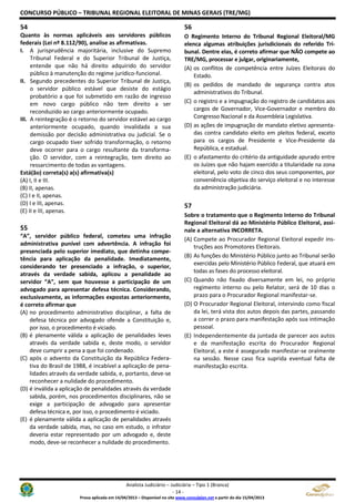 CONCURSO PÚBLICO – TRIBUNAL REGIONAL ELEITORAL DE MINAS GERAIS (TRE/MG)
Analista Judiciário – Judiciária – Tipo 1 (Branca)
- 14 -
Prova aplicada em 14/04/2013 – Disponível no site www.consulplan.net a partir do dia 15/04/2013
54
Quanto às normas aplicáveis aos servidores públicos
federais (Lei nº 8.112/90), analise as afirmativas.
I. A jurisprudência majoritária, inclusive do Supremo
Tribunal Federal e do Superior Tribunal de Justiça,
entende que não há direito adquirido do servidor
público à manutenção do regime jurídico-funcional.
II. Segundo precedentes do Superior Tribunal de Justiça,
o servidor público estável que desiste do estágio
probatório a que foi submetido em razão de ingresso
em novo cargo público não tem direito a ser
reconduzido ao cargo anteriormente ocupado.
III. A reintegração é o retorno do servidor estável ao cargo
anteriormente ocupado, quando invalidada a sua
demissão por decisão administrativa ou judicial. Se o
cargo ocupado tiver sofrido transformação, o retorno
deve ocorrer para o cargo resultante da transforma-
ção. O servidor, com a reintegração, tem direito ao
ressarcimento de todas as vantagens.
Está(ão) correta(s) a(s) afirmativa(s)
(A) I, II e III.
(B) II, apenas.
(C) I e II, apenas.
(D) I e III, apenas.
(E) II e III, apenas.
55
“A”, servidor público federal, cometeu uma infração
administrativa punível com advertência. A infração foi
presenciada pelo superior imediato, que detinha compe-
tência para aplicação da penalidade. Imediatamente,
considerando ter presenciado a infração, o superior,
através da verdade sabida, aplicou a penalidade ao
servidor “A”, sem que houvesse a participação de um
advogado para apresentar defesa técnica. Considerando,
exclusivamente, as informações expostas anteriormente,
é correto afirmar que
(A) no procedimento administrativo disciplinar, a falta de
defesa técnica por advogado ofende a Constituição e,
por isso, o procedimento é viciado.
(B) é plenamente válida a aplicação de penalidades leves
através da verdade sabida e, deste modo, o servidor
deve cumprir a pena a que foi condenado.
(C) após o advento da Constituição da República Federa-
tiva do Brasil de 1988, é incabível a aplicação de pena-
lidades através da verdade sabida, e, portanto, deve-se
reconhecer a nulidade do procedimento.
(D) é inválida a aplicação de penalidades através da verdade
sabida, porém, nos procedimentos disciplinares, não se
exige a participação de advogado para apresentar
defesa técnica e, por isso, o procedimento é viciado.
(E) é plenamente válida a aplicação de penalidades através
da verdade sabida, mas, no caso em estudo, o infrator
deveria estar representado por um advogado e, deste
modo, deve-se reconhecer a nulidade do procedimento.
56
O Regimento Interno do Tribunal Regional Eleitoral/MG
elenca algumas atribuições jurisdicionais do referido Tri-
bunal. Dentre elas, é correto afirmar que NÃO compete ao
TRE/MG, processar e julgar, originariamente,
(A) os conflitos de competência entre Juízes Eleitorais do
Estado.
(B) os pedidos de mandado de segurança contra atos
administrativos do Tribunal.
(C) o registro e a impugnação do registro de candidatos aos
cargos de Governador, Vice-Governador e membro do
Congresso Nacional e da Assembleia Legislativa.
(D) as ações de impugnação de mandato eletivo apresenta-
das contra candidato eleito em pleitos federal, exceto
para os cargos de Presidente e Vice-Presidente da
República, e estadual.
(E) o afastamento do critério da antiguidade apurado entre
os Juízes que não hajam exercido a titularidade na zona
eleitoral, pelo voto de cinco dos seus componentes, por
conveniência objetiva do serviço eleitoral e no interesse
da administração judiciária.
57
Sobre o tratamento que o Regimento Interno do Tribunal
Regional Eleitoral dá ao Ministério Público Eleitoral, assi-
nale a alternativa INCORRETA.
(A) Compete ao Procurador Regional Eleitoral expedir ins-
truções aos Promotores Eleitorais.
(B) As funções do Ministério Público junto ao Tribunal serão
exercidas pelo Ministério Público Federal, que atuará em
todas as fases do processo eleitoral.
(C) Quando não fixado diversamente em lei, no próprio
regimento interno ou pelo Relator, será de 10 dias o
prazo para o Procurador Regional manifestar-se.
(D) O Procurador Regional Eleitoral, intervindo como fiscal
da lei, terá vista dos autos depois das partes, passando
a correr o prazo para manifestação após sua intimação
pessoal.
(E) Independentemente da juntada de parecer aos autos
e da manifestação escrita do Procurador Regional
Eleitoral, a este é assegurado manifestar-se oralmente
na sessão. Nesse caso fica suprida eventual falta de
manifestação escrita.
 