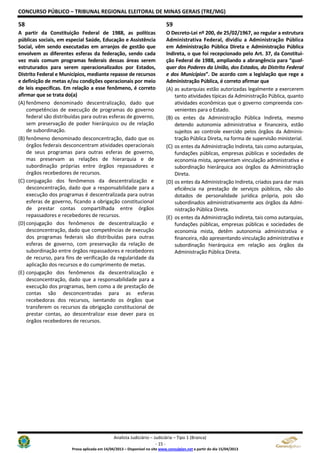 CONCURSO PÚBLICO – TRIBUNAL REGIONAL ELEITORAL DE MINAS GERAIS (TRE/MG)
Analista Judiciário – Judiciária – Tipo 1 (Branca)
- 15 -
Prova aplicada em 14/04/2013 – Disponível no site www.consulplan.net a partir do dia 15/04/2013
58
A partir da Constituição Federal de 1988, as políticas
públicas sociais, em especial Saúde, Educação e Assistência
Social, vêm sendo executadas em arranjos de gestão que
envolvem as diferentes esferas da federação, sendo cada
vez mais comum programas federais dessas áreas serem
estruturados para serem operacionalizados por Estados,
Distrito Federal e Municípios, mediante repasse de recursos
e definição de metas e/ou condições operacionais por meio
de leis específicas. Em relação a esse fenômeno, é correto
afirmar que se trata do(a)
(A) fenômeno denominado descentralização, dado que
competências de execução de programas do governo
federal são distribuídas para outras esferas de governo,
sem preservação de poder hierárquico ou de relação
de subordinação.
(B) fenômeno denominado desconcentração, dado que os
órgãos federais desconcentram atividades operacionais
de seus programas para outras esferas de governo,
mas preservam as relações de hierarquia e de
subordinação próprias entre órgãos repassadores e
órgãos recebedores de recursos.
(C) conjugação dos fenômenos da descentralização e
desconcentração, dado que a responsabilidade para a
execução dos programas é descentralizada para outras
esferas de governo, ficando a obrigação constitucional
de prestar contas compartilhada entre órgãos
repassadores e recebedores de recursos.
(D) conjugação dos fenômenos de descentralização e
desconcentração, dado que competências de execução
dos programas federais são distribuídas para outras
esferas de governo, com preservação da relação de
subordinação entre órgãos repassadores e recebedores
de recurso, para fins de verificação da regularidade da
aplicação dos recursos e do cumprimento de metas.
(E) conjugação dos fenômenos da descentralização e
desconcentração, dado que a responsabilidade para a
execução dos programas, bem como a de prestação de
contas são desconcentradas para as esferas
recebedoras dos recursos, isentando os órgãos que
transferem os recursos da obrigação constitucional de
prestar contas, ao descentralizar esse dever para os
órgãos recebedores de recursos.
59
O Decreto-Lei nº 200, de 25/02/1967, ao regular a estrutura
Administrativa Federal, dividiu a Administração Pública
em Administração Pública Direta e Administração Pública
Indireta, o que foi recepcionado pelo Art. 37, da Constitui-
ção Federal de 1988, ampliando a abrangência para “qual-
quer dos Poderes da União, dos Estados, do Distrito Federal
e dos Municípios”. De acordo com a legislação que rege a
Administração Pública, é correto afirmar que
(A) as autarquias estão autorizadas legalmente a exercerem
tanto atividades típicas da Administração Pública, quanto
atividades econômicas que o governo compreenda con-
venientes para o Estado.
(B) os entes da Administração Pública Indireta, mesmo
detendo autonomia administrativa e financeira, estão
sujeitos ao controle exercido pelos órgãos da Adminis-
tração Pública Direta, na forma de supervisão ministerial.
(C) os entes da Administração Indireta, tais como autarquias,
fundações públicas, empresas públicas e sociedades de
economia mista, apresentam vinculação administrativa e
subordinação hierárquica aos órgãos da Administração
Direta.
(D) os entes da Administração Indireta, criados para dar mais
eficiência na prestação de serviços públicos, não são
dotados de personalidade jurídica própria, pois são
subordinados administrativamente aos órgãos da Admi-
nistração Pública Direta.
(E) os entes da Administração Indireta, tais como autarquias,
fundações públicas, empresas públicas e sociedades de
economia mista, detêm autonomia administrativa e
financeira, não apresentando vinculação administrativa e
subordinação hierárquica em relação aos órgãos da
Administração Pública Direta.
 