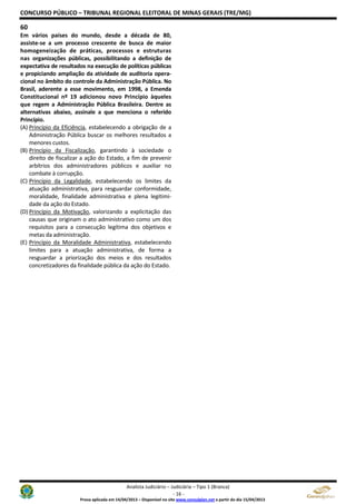 CONCURSO PÚBLICO – TRIBUNAL REGIONAL ELEITORAL DE MINAS GERAIS (TRE/MG)
Analista Judiciário – Judiciária – Tipo 1 (Branca)
- 16 -
Prova aplicada em 14/04/2013 – Disponível no site www.consulplan.net a partir do dia 15/04/2013
60
Em vários países do mundo, desde a década de 80,
assiste-se a um processo crescente de busca de maior
homogeneização de práticas, processos e estruturas
nas organizações públicas, possibilitando a definição de
expectativa de resultados na execução de políticas públicas
e propiciando ampliação da atividade de auditoria opera-
cional no âmbito do controle da Administração Pública. No
Brasil, aderente a esse movimento, em 1998, a Emenda
Constitucional nº 19 adicionou novo Princípio àqueles
que regem a Administração Pública Brasileira. Dentre as
alternativas abaixo, assinale a que menciona o referido
Princípio.
(A) Princípio da Eficiência, estabelecendo a obrigação de a
Administração Pública buscar os melhores resultados a
menores custos.
(B) Princípio da Fiscalização, garantindo à sociedade o
direito de fiscalizar a ação do Estado, a fim de prevenir
arbítrios dos administradores públicos e auxiliar no
combate à corrupção.
(C) Princípio da Legalidade, estabelecendo os limites da
atuação administrativa, para resguardar conformidade,
moralidade, finalidade administrativa e plena legitimi-
dade da ação do Estado.
(D) Princípio da Motivação, valorizando a explicitação das
causas que originam o ato administrativo como um dos
requisitos para a consecução legítima dos objetivos e
metas da administração.
(E) Princípio da Moralidade Administrativa, estabelecendo
limites para a atuação administrativa, de forma a
resguardar a priorização dos meios e dos resultados
concretizadores da finalidade pública da ação do Estado.
 