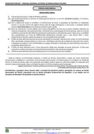 CONCURSO PÚBLICO – TRIBUNAL REGIONAL ELEITORAL DE MINAS GERAIS (TRE/MG)
Analista Judiciário – Judiciária – Tipo 1 (Branca)
- 17 -
Prova aplicada em 14/04/2013 – Disponível no site www.consulplan.net a partir do dia 15/04/2013
PROVA DISCURSIVA
ORIENTAÇÕES GERAIS
1. A prova discursiva para o cargo de Analista Judiciário:
1.1. vale 10,00 (dez) pontos e consiste na elaboração de texto de, no mínimo, 25 (vinte e cinco) e, no máximo,
30 (trinta) linhas;
1.2. tem o objetivo de avaliar o conteúdo e o conhecimento do tema, a capacidade de expressão na modalidade
escrita e o uso das normas do registro formal culto da Língua Portuguesa, e, para tanto, o candidato deverá
produzir texto dissertativo, primando pela coerência e pela coesão;
1.3. deve ser manuscrita, em letra legível, com caneta esferográfica de tinta azul ou preta indelével, fabricada em
material transparente, não sendo permitida a interferência ou a participação de outras pessoas, salvo em caso de
candidato a quem tenha sido deferido atendimento especial para a realização das provas. Nesse caso, o candidato
será acompanhado por fiscal da CONSULPLAN devidamente treinado, para o qual deverá ditar o texto,
especificando oralmente a grafia das palavras e os sinais gráficos de pontuação.
2. A folha de texto definitivo da prova discursiva não poderá ser assinada, rubricada, nem conter, em outro local que
não o apropriado, qualquer palavra ou marca que a identifique, sob pena de anulação da prova discursiva. Assim,
a detecção de qualquer marca identificadora no espaço destinado à transcrição de texto definitivo acarretará a
anulação da prova discursiva.
3. A folha de texto definitivo será o único documento válido para avaliação da prova discursiva. A folha para
rascunho no caderno de provas é de preenchimento facultativo e não valerá para avaliação.
4. A folha de texto definitivo não será substituída por erro de preenchimento do candidato.
Pode-se verificar, na Constituição brasileira, o Estado de Direito, Democrático e Social, de cunho fortemente
constitucional, a República e o pluralismo como princípios estruturantes. O Estado brasileiro se configura um Estado de
Direito. O Estado de Direito exige uma separação das funções estatais típicas em diferentes órgãos de soberania para
controle recíproco de atuação e para a limitação do poder, nos limites impostos pela Constituição.
(Salgado, Eneida Desiree. Princípios constitucionais estruturantes do direito eleitoral. Tese de Doutorado em Direito do Estado.
Universidade Federal do Paraná. Curitiba, 2010. p. 59.)
Considerando a passagem acima, disserte sobre o princípio do pluralismo político, abordando seu alcance no Estado
Democrático de Direito, juntamente com os demais princípios fundamentais da República, e sua relação com os
princípios da liberdade e da igualdade no direito eleitoral.
 