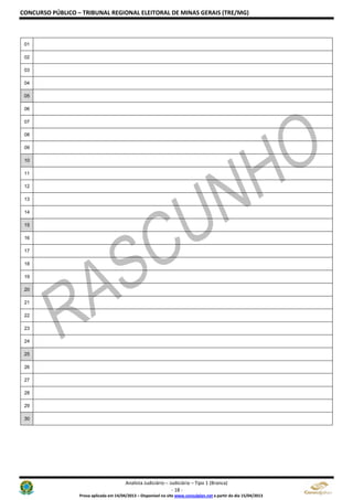 CONCURSO PÚBLICO – TRIBUNAL REGIONAL ELEITORAL DE MINAS GERAIS (TRE/MG)
Analista Judiciário – Judiciária – Tipo 1 (Branca)
- 18 -
Prova aplicada em 14/04/2013 – Disponível no site www.consulplan.net a partir do dia 15/04/2013
01
02
03
04
05
06
07
08
09
10
11
12
13
14
15
16
17
18
19
20
21
22
23
24
25
26
27
28
29
30
 