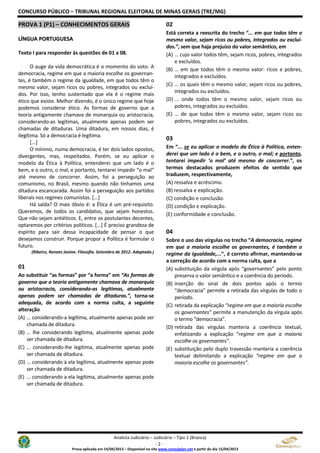 CONCURSO PÚBLICO – TRIBUNAL REGIONAL ELEITORAL DE MINAS GERAIS (TRE/MG)
Analista Judiciário – Judiciária – Tipo 1 (Branca)
- 2 -
Prova aplicada em 14/04/2013 – Disponível no site www.consulplan.net a partir do dia 15/04/2013
PPRROOVVAA 11 ((PP11)) –– CCOONNHHEECCIIMMEENNTTOOSS GGEERRAAIISS
LLÍÍNNGGUUAA PPOORRTTUUGGUUEESSAA
Texto I para responder às questões de 01 a 08.
O auge da vida democrática é o momento do voto. A
democracia, regime em que a maioria escolhe os governan-
tes, é também o regime da igualdade, em que todos têm o
mesmo valor, sejam ricos ou pobres, integrados ou excluí-
dos. Por isso, tenho sustentado que ela é o regime mais
ético que existe. Melhor dizendo, é o único regime que hoje
podemos considerar ético. As formas de governo que a
teoria antigamente chamava de monarquia ou aristocracia,
considerando-as legítimas, atualmente apenas podem ser
chamadas de ditaduras. Uma ditadura, em nossos dias, é
ilegítima. Só a democracia é legítima.
[...]
O mínimo, numa democracia, é ter dois lados opostos,
divergentes, mas, respeitados. Porém, se eu aplicar o
modelo da Ética à Política, entenderei que um lado é o
bem, e o outro, o mal; e portanto, tentarei impedir “o mal”
até mesmo de concorrer. Assim, foi a perseguição ao
comunismo, no Brasil, mesmo quando não tínhamos uma
ditadura escancarada. Assim foi a perseguição aos partidos
liberais nos regimes comunistas. [...]
Há saída? O mais óbvio é: a Ética é um pré-requisito.
Queremos, de todos os candidatos, que sejam honestos.
Que não sejam antiéticos. E, entre os postulantes decentes,
optaremos por critérios políticos. [...] É preciso grandeza de
espírito para sair dessa incapacidade de pensar o que
desejamos construir. Porque propor a Política é formular o
futuro.
(Ribeiro, Renato Janine. Filosofia. Setembro de 2012. Adaptado.)
01
Ao substituir “as formas” por “a forma” em “As formas de
governo que a teoria antigamente chamava de monarquia
ou aristocracia, considerando-as legítimas, atualmente
apenas podem ser chamadas de ditaduras.”, torna-se
adequada, de acordo com a norma culta, a seguinte
alteração
(A) … considerando-a legítima, atualmente apenas pode ser
chamada de ditadura.
(B) … lhe considerando legítima, atualmente apenas pode
ser chamada de ditadura.
(C) … considerando-lhe legítima, atualmente apenas pode
ser chamada de ditadura.
(D) … considerando à ela legítima, atualmente apenas pode
ser chamada de ditadura.
(E) … considerando a ela legítima, atualmente apenas pode
ser chamada de ditadura.
02
Está correta a reescrita do trecho “... em que todos têm o
mesmo valor, sejam ricos ou pobres, integrados ou excluí-
dos.”, sem que haja prejuízo do valor semântico, em
(A) … cujo valor todos têm, sejam ricos, pobres, integrados
e excluídos.
(B) … em que todos têm o mesmo valor: ricos e pobres,
integrados e excluídos.
(C) … os quais têm o mesmo valor, sejam ricos ou pobres,
integrados ou excluídos.
(D) ... onde todos têm o mesmo valor, sejam ricos ou
pobres, integrados ou excluídos.
(E) … de que todos têm o mesmo valor, sejam ricos ou
pobres, integrados ou excluídos.
03
Em “... se eu aplicar o modelo da Ética à Política, enten-
derei que um lado é o bem, e o outro, o mal; e portanto,
tentarei impedir ‘o mal’ até mesmo de concorrer.”, os
termos destacados produzem efeitos de sentido que
traduzem, respectivamente,
(A) ressalva e acréscimo.
(B) ressalva e explicação.
(C) condição e conclusão.
(D) condição e explicação.
(E) conformidade e conclusão.
04
Sobre o uso das vírgulas no trecho “A democracia, regime
em que a maioria escolhe os governantes, é também o
regime da igualdade,...”, é correto afirmar, mantendo-se
a correção de acordo com a norma culta, que a
(A) substituição da vírgula após “governantes” pelo ponto
preserva o valor semântico e a coerência do período.
(B) inserção do sinal de dois pontos após o termo
“democracia” permite a retirada das vírgulas de todo o
período.
(C) retirada da explicação “regime em que a maioria escolhe
os governantes” permite a manutenção da vírgula após
o termo “democracia”.
(D) retirada das vírgulas manteria a coerência textual,
enfatizando a explicação “regime em que a maioria
escolhe os governantes”.
(E) substituição pelo duplo travessão manteria a coerência
textual delimitando a explicação “regime em que a
maioria escolhe os governantes”.
 